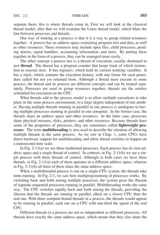 SEC. 2.2 THREADS 103
separate them; this is where threads come in. First we will look at the classical
thread model; after that we will examine the Linux thread model, which blurs the
line between processes and threads.
One way of looking at a process is that it is a way to group related resources
together. A process has an address space containing program text and data, as well
as other resources. These resources may include open files, child processes, pend-
ing alarms, signal handlers, accounting information, and more. By putting them
together in the form of a process, they can be managed more easily.
The other concept a process has is a thread of execution, usually shortened to
just thread. The thread has a program counter that keeps track of which instruc-
tion to execute next. It has registers, which hold its current working variables. It
has a stack, which contains the execution history, with one frame for each proce-
dure called but not yet returned from. Although a thread must execute in some
process, the thread and its process are different concepts and can be treated sepa-
rately. Processes are used to group resources together; threads are the entities
scheduled for execution on the CPU.
What threads add to the process model is to allow multiple executions to take
place in the same process environment, to a large degree independent of one anoth-
er. Having multiple threads running in parallel in one process is analogous to hav-
ing multiple processes running in parallel in one computer. In the former case, the
threads share an address space and other resources. In the latter case, processes
share physical memory, disks, printers, and other resources. Because threads have
some of the properties of processes, they are sometimes called lightweight pro-
cesses. The term multithreading is also used to describe the situation of allowing
multiple threads in the same process. As we saw in Chap. 1, some CPUs have
direct hardware support for multithreading and allow thread switches to happen on
a nanosecond time scale.
In Fig. 2-11(a) we see three traditional processes. Each process has its own ad-
dress space and a single thread of control. In contrast, in Fig. 2-11(b) we see a sin-
gle process with three threads of control. Although in both cases we have three
threads, in Fig. 2-11(a) each of them operates in a different address space, whereas
in Fig. 2-11(b) all three of them share the same address space.
When a multithreaded process is run on a single-CPU system, the threads take
turns running. In Fig. 2-1, we saw how multiprogramming of processes works. By
switching back and forth among multiple processes, the system gives the illusion
of separate sequential processes running in parallel. Multithreading works the same
way. The CPU switches rapidly back and forth among the threads, providing the
illusion that the threads are running in parallel, albeit on a slower CPU than the
real one. With three compute-bound threads in a process, the threads would appear
to be running in parallel, each one on a CPU with one-third the speed of the real
CPU.
Different threads in a process are not as independent as different processes. All
threads have exactly the same address space, which means that they also share the
 
