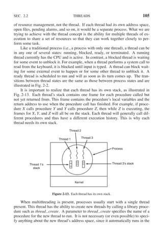 SEC. 2.2 THREADS 105
of resource management, not the thread. If each thread had its own address space,
open files, pending alarms, and so on, it would be a separate process. What we are
trying to achieve with the thread concept is the ability for multiple threads of ex-
ecution to share a set of resources so that they can work together closely to per-
form some task.
Like a traditional process (i.e., a process with only one thread), a thread can be
in any one of several states: running, blocked, ready, or terminated. A running
thread currently has the CPU and is active. In contrast, a blocked thread is waiting
for some event to unblock it. For example, when a thread performs a system call to
read from the keyboard, it is blocked until input is typed. A thread can block wait-
ing for some external event to happen or for some other thread to unblock it. A
ready thread is scheduled to run and will as soon as its turn comes up. The tran-
sitions between thread states are the same as those between process states and are
illustrated in Fig. 2-2.
It is important to realize that each thread has its own stack, as illustrated in
Fig. 2-13. Each thread’s stack contains one frame for each procedure called but
not yet returned from. This frame contains the procedure’s local variables and the
return address to use when the procedure call has finished. For example, if proce-
dure X calls procedure Y and Y calls procedure Z, then while Z is executing, the
frames for X, Y, and Z will all be on the stack. Each thread will generally call dif-
ferent procedures and thus have a different execution history. This is why each
thread needs its own stack.
Kernel
Thread 3's stack
Process
Thread 3
Thread 1
Thread 2
Thread 1's
stack
Figure 2-13. Each thread has its own stack.
When multithreading is present, processes usually start with a single thread
present. This thread has the ability to create new threads by calling a library proce-
dure such as thread create. A parameter to thread create specifies the name of a
procedure for the new thread to run. It is not necessary (or even possible) to speci-
fy anything about the new thread’s address space, since it automatically runs in the
 
