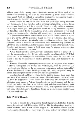 106 PROCESSES AND THREADS CHAP. 2
address space of the creating thread. Sometimes threads are hierarchical, with a
parent-child relationship, but often no such relationship exists, with all threads
being equal. With or without a hierarchical relationship, the creating thread is
usually returned a thread identifier that names the new thread.
When a thread has finished its work, it can exit by calling a library procedure,
say, thread exit. It then vanishes and is no longer schedulable. In some thread
systems, one thread can wait for a (specific) thread to exit by calling a procedure,
for example, thread join. This procedure blocks the calling thread until a (specif-
ic) thread has exited. In this regard, thread creation and termination is very much
like process creation and termination, with approximately the same options as well.
Another common thread call is thread yield, which allows a thread to volun-
tarily give up the CPU to let another thread run. Such a call is important because
there is no clock interrupt to actually enforce multiprogramming as there is with
processes. Thus it is important for threads to be polite and voluntarily surrender the
CPU from time to time to give other threads a chance to run. Other calls allow one
thread to wait for another thread to finish some work, for a thread to announce that
it has finished some work, and so on.
While threads are often useful, they also introduce a number of complications
into the programming model. To start with, consider the effects of the UNIX fork
system call. If the parent process has multiple threads, should the child also have
them? If not, the process may not function properly, since all of them may be es-
sential.
However, if the child process gets as many threads as the parent, what happens
if a thread in the parent was blocked on a read call, say, from the keyboard? Are
two threads now blocked on the keyboard, one in the parent and one in the child?
When a line is typed, do both threads get a copy of it? Only the parent? Only the
child? The same problem exists with open network connections.
Another class of problems is related to the fact that threads share many data
structures. What happens if one thread closes a file while another one is still read-
ing from it? Suppose one thread notices that there is too little memory and starts
allocating more memory. Partway through, a thread switch occurs, and the new
thread also notices that there is too little memory and also starts allocating more
memory. Memory will probably be allocated twice. These problems can be solved
with some effort, but careful thought and design are needed to make multithreaded
programs work correctly.
2.2.3 POSIX Threads
To make it possible to write portable threaded programs, IEEE has defined a
standard for threads in IEEE standard 1003.1c. The threads package it defines is
called Pthreads. Most UNIX systems support it. The standard defines over 60
function calls, which is far too many to go over here. Instead, we will just describe
 