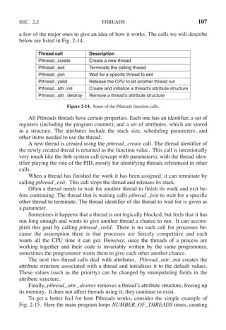 SEC. 2.2 THREADS 107
a few of the major ones to give an idea of how it works. The calls we will describe
below are listed in Fig. 2-14.
Thread call Description
Pthread create Create a new thread
Pthread exit Terminate the calling thread
Pthread join Wait for a specific thread to exit
Pthread yield Release the CPU to let another thread run
Pthread attr init Create and initialize a thread’s attribute structure
Pthread attr destroy Remove a thread’s attribute structure
Figure 2-14. Some of the Pthreads function calls.
All Pthreads threads have certain properties. Each one has an identifier, a set of
registers (including the program counter), and a set of attributes, which are stored
in a structure. The attributes include the stack size, scheduling parameters, and
other items needed to use the thread.
A new thread is created using the pthread create call. The thread identifier of
the newly created thread is returned as the function value. This call is intentionally
very much like the fork system call (except with parameters), with the thread iden-
tifier playing the role of the PID, mostly for identifying threads referenced in other
calls.
When a thread has finished the work it has been assigned, it can terminate by
calling pthread exit. This call stops the thread and releases its stack.
Often a thread needs to wait for another thread to finish its work and exit be-
fore continuing. The thread that is waiting calls pthread join to wait for a specific
other thread to terminate. The thread identifier of the thread to wait for is given as
a parameter.
Sometimes it happens that a thread is not logically blocked, but feels that it has
run long enough and wants to give another thread a chance to run. It can accom-
plish this goal by calling pthread yield. There is no such call for processes be-
cause the assumption there is that processes are fiercely competitive and each
wants all the CPU time it can get. However, since the threads of a process are
working together and their code is invariably written by the same programmer,
sometimes the programmer wants them to give each other another chance.
The next two thread calls deal with attributes. Pthread attr init creates the
attribute structure associated with a thread and initializes it to the default values.
These values (such as the priority) can be changed by manipulating fields in the
attribute structure.
Finally, pthread attr destroy removes a thread’s attribute structure, freeing up
its memory. It does not affect threads using it; they continue to exist.
To get a better feel for how Pthreads works, consider the simple example of
Fig. 2-15. Here the main program loops NUMBER OF THREADS times, creating
 