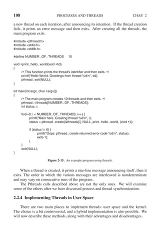 108 PROCESSES AND THREADS CHAP. 2
a new thread on each iteration, after announcing its intention. If the thread creation
fails, it prints an error message and then exits. After creating all the threads, the
main program exits.
#include <pthread.h>
#include <stdio.h>
#include <stdlib.h>
#define NUMBER OF THREADS 10
void *print hello world(void *tid)
{
/* This function prints the thread’s identifier and then exits. */
printf("Hello World. Greetings from thread %dn", tid);
pthread exit(NULL);
}
int main(int argc, char *argv[])
{
/* The main program creates 10 threads and then exits. */
pthread t threads[NUMBER OF THREADS];
int status, i;
for(i=0; i < NUMBER OF THREADS; i++) {
printf("Main here. Creating thread %dn", i);
status = pthread create(&threads[i], NULL, print hello world, (void *)i);
if (status != 0) {
printf("Oops. pthread create returned error code %dn", status);
exit(-1);
}
}
exit(NULL);
}
Figure 2-15. An example program using threads.
When a thread is created, it prints a one-line message announcing itself, then it
exits. The order in which the various messages are interleaved is nondeterminate
and may vary on consecutive runs of the program.
The Pthreads calls described above are not the only ones. We will examine
some of the others after we have discussed process and thread synchronization.
2.2.4 Implementing Threads in User Space
There are two main places to implement threads: user space and the kernel.
The choice is a bit controversial, and a hybrid implementation is also possible. We
will now describe these methods, along with their advantages and disadvantages.
 