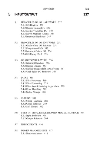 CONTENTS xiii
5 INPUT/OUTPUT 337
5.1 PRINCIPLES OF I/O HARDWARE 337
5.1.1 I/O Devices 338
5.1.2 Device Controllers 339
5.1.3 Memory-Mapped I/O 340
5.1.4 Direct Memory Access 344
5.1.5 Interrupts Revisited 347
5.2 PRINCIPLES OF I/O SOFTWARE 351
5.2.1 Goals of the I/O Software 351
5.2.2 Programmed I/O 352
5.2.3 Interrupt-Driven I/O 354
5.2.4 I/O Using DMA 355
5.3 I/O SOFTWARE LAYERS 356
5.3.1 Interrupt Handlers 356
5.3.2 Device Drivers 357
5.3.3 Device-Independent I/O Software 361
5.3.4 User-Space I/O Software 367
5.4 DISKS 369
5.4.1 Disk Hardware 369
5.4.2 Disk Formatting 375
5.4.3 Disk Arm Scheduling Algorithms 379
5.4.4 Error Handling 382
5.4.5 Stable Storage 385
5.5 CLOCKS 388
5.5.1 Clock Hardware 388
5.5.2 Clock Software 389
5.5.3 Soft Timers 392
5.6 USER INTERFACES: KEYBOARD, MOUSE, MONITOR 394
5.6.1 Input Software 394
5.6.2 Output Software 399
5.7 THIN CLIENTS 416
5.8 POWER MANAGEMENT 417
5.8.1 Hardware Issues 418
 