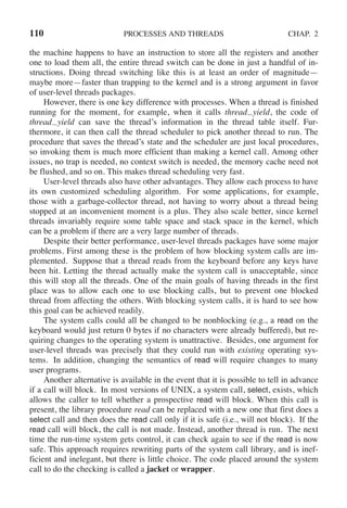 110 PROCESSES AND THREADS CHAP. 2
the machine happens to have an instruction to store all the registers and another
one to load them all, the entire thread switch can be done in just a handful of in-
structions. Doing thread switching like this is at least an order of magnitude—
maybe more—faster than trapping to the kernel and is a strong argument in favor
of user-level threads packages.
However, there is one key difference with processes. When a thread is finished
running for the moment, for example, when it calls thread yield, the code of
thread yield can save the thread’s information in the thread table itself. Fur-
thermore, it can then call the thread scheduler to pick another thread to run. The
procedure that saves the thread’s state and the scheduler are just local procedures,
so invoking them is much more efficient than making a kernel call. Among other
issues, no trap is needed, no context switch is needed, the memory cache need not
be flushed, and so on. This makes thread scheduling very fast.
User-level threads also have other advantages. They allow each process to have
its own customized scheduling algorithm. For some applications, for example,
those with a garbage-collector thread, not having to worry about a thread being
stopped at an inconvenient moment is a plus. They also scale better, since kernel
threads invariably require some table space and stack space in the kernel, which
can be a problem if there are a very large number of threads.
Despite their better performance, user-level threads packages have some major
problems. First among these is the problem of how blocking system calls are im-
plemented. Suppose that a thread reads from the keyboard before any keys have
been hit. Letting the thread actually make the system call is unacceptable, since
this will stop all the threads. One of the main goals of having threads in the first
place was to allow each one to use blocking calls, but to prevent one blocked
thread from affecting the others. With blocking system calls, it is hard to see how
this goal can be achieved readily.
The system calls could all be changed to be nonblocking (e.g., a read on the
keyboard would just return 0 bytes if no characters were already buffered), but re-
quiring changes to the operating system is unattractive. Besides, one argument for
user-level threads was precisely that they could run with existing operating sys-
tems. In addition, changing the semantics of read will require changes to many
user programs.
Another alternative is available in the event that it is possible to tell in advance
if a call will block. In most versions of UNIX, a system call, select, exists, which
allows the caller to tell whether a prospective read will block. When this call is
present, the library procedure read can be replaced with a new one that first does a
select call and then does the read call only if it is safe (i.e., will not block). If the
read call will block, the call is not made. Instead, another thread is run. The next
time the run-time system gets control, it can check again to see if the read is now
safe. This approach requires rewriting parts of the system call library, and is inef-
ficient and inelegant, but there is little choice. The code placed around the system
call to do the checking is called a jacket or wrapper.
 