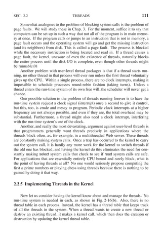 SEC. 2.2 THREADS 111
Somewhat analogous to the problem of blocking system calls is the problem of
page faults. We will study these in Chap. 3. For the moment, suffice it to say that
computers can be set up in such a way that not all of the program is in main memo-
ry at once. If the program calls or jumps to an instruction that is not in memory, a
page fault occurs and the operating system will go and get the missing instruction
(and its neighbors) from disk. This is called a page fault. The process is blocked
while the necessary instruction is being located and read in. If a thread causes a
page fault, the kernel, unaware of even the existence of threads, naturally blocks
the entire process until the disk I/O is complete, even though other threads might
be runnable.01
Another problem with user-level thread packages is that if a thread starts run-
ning, no other thread in that process will ever run unless the first thread voluntarily
gives up the CPU. Within a single process, there are no clock interrupts, making it
impossible to schedule processes round-robin fashion (taking turns). Unless a
thread enters the run-time system of its own free will, the scheduler will never get a
chance.
One possible solution to the problem of threads running forever is to have the
run-time system request a clock signal (interrupt) once a second to give it control,
but this, too, is crude and messy to program. Periodic clock interrupts at a higher
frequency are not always possible, and even if they are, the total overhead may be
substantial. Furthermore, a thread might also need a clock interrupt, interfering
with the run-time system’s use of the clock.
Another, and really the most devastating, argument against user-level threads is
that programmers generally want threads precisely in applications where the
threads block often, as, for example, in a multithreaded Web server. These threads
are constantly making system calls. Once a trap has occurred to the kernel to carry
out the system call, it is hardly any more work for the kernel to switch threads if
the old one has blocked, and having the kernel do this eliminates the need for con-
stantly making select system calls that check to see if read system calls are safe.
For applications that are essentially entirely CPU bound and rarely block, what is
the point of having threads at all? No one would seriously propose computing the
first n prime numbers or playing chess using threads because there is nothing to be
gained by doing it that way.
2.2.5 Implementing Threads in the Kernel
Now let us consider having the kernel know about and manage the threads. No
run-time system is needed in each, as shown in Fig. 2-16(b). Also, there is no
thread table in each process. Instead, the kernel has a thread table that keeps track
of all the threads in the system. When a thread wants to create a new thread or
destroy an existing thread, it makes a kernel call, which then does the creation or
destruction by updating the kernel thread table.
 
