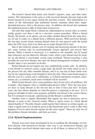 112 PROCESSES AND THREADS CHAP. 2
The kernel’s thread table holds each thread’s registers, state, and other infor-
mation. The information is the same as with user-level threads, but now kept in the
kernel instead of in user space (inside the run-time system). This information is a
subset of the information that traditional kernels maintain about their single-
threaded processes, that is, the process state. In addition, the kernel also maintains
the traditional process table to keep track of processes.
All calls that might block a thread are implemented as system calls, at consid-
erably greater cost than a call to a run-time system procedure. When a thread
blocks, the kernel, at its option, can run either another thread from the same proc-
ess (if one is ready) or a thread from a different process. With user-level threads,
the run-time system keeps running threads from its own process until the kernel
takes the CPU away from it (or there are no ready threads left to run).
Due to the relatively greater cost of creating and destroying threads in the ker-
nel, some systems take an environmentally correct approach and recycle their
threads. When a thread is destroyed, it is marked as not runnable, but its kernel
data structures are not otherwise affected. Later, when a new thread must be creat-
ed, an old thread is reactivated, saving some overhead. Thread recycling is also
possible for user-level threads, but since the thread-management overhead is much
smaller, there is less incentive to do this.
Kernel threads do not require any new, nonblocking system calls. In addition,
if one thread in a process causes a page fault, the kernel can easily check to see if
the process has any other runnable threads, and if so, run one of them while wait-
ing for the required page to be brought in from the disk. Their main disadvantage is
that the cost of a system call is substantial, so if thread operations (creation, termi-
nation, etc.) a common, much more overhead will be incurred.
While kernel threads solve some problems, they do not solve all problems. For
example, what happens when a multithreaded process forks? Does the new proc-
ess have as many threads as the old one did, or does it have just one? In many
cases, the best choice depends on what the process is planning to do next. If it is
going to call exec to start a new program, probably one thread is the correct choice,
but if it continues to execute, reproducing all the threads is probably best.
Another issue is signals. Remember that signals are sent to processes, not to
threads, at least in the classical model. When a signal comes in, which thread
should handle it? Possibly threads could register their interest in certain signals, so
when a signal came in it would be given to the thread that said it wants it. But what
happens if two or more threads register for the same signal? These are only two of
the problems threads introduce, and there are more.
2.2.6 Hybrid Implementations
Various ways have been investigated to try to combine the advantages of user-
level threads with kernel-level threads. One way is use kernel-level threads and
then multiplex user-level threads onto some or all of them, as shown in Fig. 2-17.
 