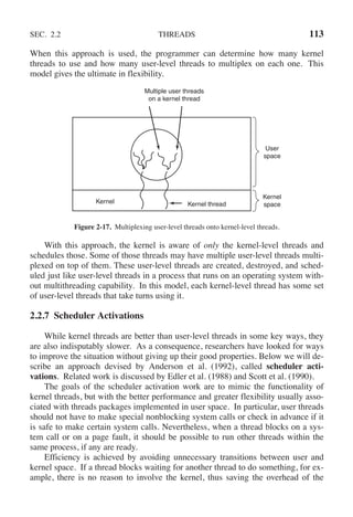 SEC. 2.2 THREADS 113
When this approach is used, the programmer can determine how many kernel
threads to use and how many user-level threads to multiplex on each one. This
model gives the ultimate in flexibility.
Multiple user threads
on a kernel thread
User
space
Kernel
space
Kernel thread
Kernel
Figure 2-17. Multiplexing user-level threads onto kernel-level threads.
With this approach, the kernel is aware of only the kernel-level threads and
schedules those. Some of those threads may have multiple user-level threads multi-
plexed on top of them. These user-level threads are created, destroyed, and sched-
uled just like user-level threads in a process that runs on an operating system with-
out multithreading capability. In this model, each kernel-level thread has some set
of user-level threads that take turns using it.
2.2.7 Scheduler Activations
While kernel threads are better than user-level threads in some key ways, they
are also indisputably slower. As a consequence, researchers have looked for ways
to improve the situation without giving up their good properties. Below we will de-
scribe an approach devised by Anderson et al. (1992), called scheduler acti-
vations. Related work is discussed by Edler et al. (1988) and Scott et al. (1990).
The goals of the scheduler activation work are to mimic the functionality of
kernel threads, but with the better performance and greater flexibility usually asso-
ciated with threads packages implemented in user space. In particular, user threads
should not have to make special nonblocking system calls or check in advance if it
is safe to make certain system calls. Nevertheless, when a thread blocks on a sys-
tem call or on a page fault, it should be possible to run other threads within the
same process, if any are ready.
Efficiency is achieved by avoiding unnecessary transitions between user and
kernel space. If a thread blocks waiting for another thread to do something, for ex-
ample, there is no reason to involve the kernel, thus saving the overhead of the
 