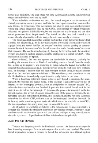 114 PROCESSES AND THREADS CHAP. 2
kernel-user transition. The user-space run-time system can block the synchronizing
thread and schedule a new one by itself.
When scheduler activations are used, the kernel assigns a certain number of
virtual processors to each process and lets the (user-space) run-time system allo-
cate threads to processors. This mechanism can also be used on a multiprocessor
where the virtual processors may be real CPUs. The number of virtual processors
allocated to a process is initially one, but the process can ask for more and can also
return processors it no longer needs. The kernel can also take back virtual proc-
essors already allocated in order to assign them to more needy processes.
The basic idea that makes this scheme work is that when the kernel knows that
a thread has blocked (e.g., by its having executed a blocking system call or caused
a page fault), the kernel notifies the process’ run-time system, passing as parame-
ters on the stack the number of the thread in question and a description of the event
that occurred. The notification happens by having the kernel activate the run-time
system at a known starting address, roughly analogous to a signal in UNIX. This
mechanism is called an upcall.
Once activated, the run-time system can reschedule its threads, typically by
marking the current thread as blocked and taking another thread from the ready
list, setting up its registers, and restarting it. Later, when the kernel learns that the
original thread can run again (e.g., the pipe it was trying to read from now contains
data, or the page it faulted over has been brought in from disk), it makes another
upcall to the run-time system to inform it. The run-time system can either restart
the blocked thread immediately or put it on the ready list to be run later.
When a hardware interrupt occurs while a user thread is running, the inter-
rupted CPU switches into kernel mode. If the interrupt is caused by an event not of
interest to the interrupted process, such as completion of another process’ I/O,
when the interrupt handler has finished, it puts the interrupted thread back in the
state it was in before the interrupt. If, however, the process is interested in the in-
terrupt, such as the arrival of a page needed by one of the process’ threads, the in-
terrupted thread is not restarted. Instead, it is suspended, and the run-time system is
started on that virtual CPU, with the state of the interrupted thread on the stack. It
is then up to the run-time system to decide which thread to schedule on that CPU:
the interrupted one, the newly ready one, or some third choice.
An objection to scheduler activations is the fundamental reliance on upcalls, a
concept that violates the structure inherent in any layered system. Normally, layer
n offers certain services that layer n + 1 can call on, but layer n may not call proce-
dures in layer n + 1. Upcalls do not follow this fundamental principle.
2.2.8 Pop-Up Threads
Threads are frequently useful in distributed systems. An important example is
how incoming messages, for example requests for service, are handled. The tradi-
tional approach is to have a process or thread that is blocked on a receive system
 