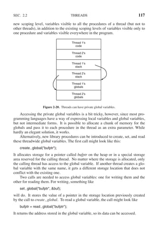 SEC. 2.2 THREADS 117
new scoping level, variables visible to all the procedures of a thread (but not to
other threads), in addition to the existing scoping levels of variables visible only to
one procedure and variables visible everywhere in the program.
Thread 1's
code
Thread 2's
code
Thread 1's
stack
Thread 2's
stack
Thread 1's
globals
Thread 2's
globals
Figure 2-20. Threads can have private global variables.
Accessing the private global variables is a bit tricky, however, since most pro-
gramming languages have a way of expressing local variables and global variables,
but not intermediate forms. It is possible to allocate a chunk of memory for the
globals and pass it to each procedure in the thread as an extra parameter. While
hardly an elegant solution, it works.
Alternatively, new library procedures can be introduced to create, set, and read
these threadwide global variables. The first call might look like this:
create global("bufptr");
It allocates storage for a pointer called bufptr on the heap or in a special storage
area reserved for the calling thread. No matter where the storage is allocated, only
the calling thread has access to the global variable. If another thread creates a glo-
bal variable with the same name, it gets a different storage location that does not
conflict with the existing one.
Two calls are needed to access global variables: one for writing them and the
other for reading them. For writing, something like
set global("bufptr", &buf);
will do. It stores the value of a pointer in the storage location previously created
by the call to create global. To read a global variable, the call might look like
bufptr = read global("bufptr");
It returns the address stored in the global variable, so its data can be accessed.
 