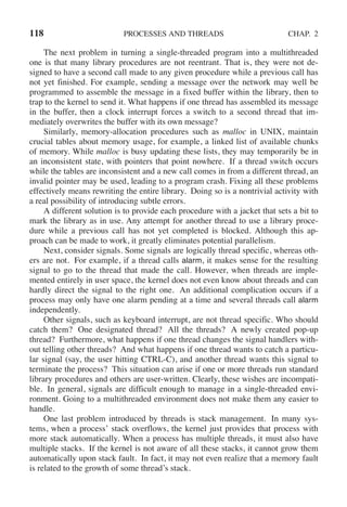 118 PROCESSES AND THREADS CHAP. 2
The next problem in turning a single-threaded program into a multithreaded
one is that many library procedures are not reentrant. That is, they were not de-
signed to have a second call made to any given procedure while a previous call has
not yet finished. For example, sending a message over the network may well be
programmed to assemble the message in a fixed buffer within the library, then to
trap to the kernel to send it. What happens if one thread has assembled its message
in the buffer, then a clock interrupt forces a switch to a second thread that im-
mediately overwrites the buffer with its own message?
Similarly, memory-allocation procedures such as malloc in UNIX, maintain
crucial tables about memory usage, for example, a linked list of available chunks
of memory. While malloc is busy updating these lists, they may temporarily be in
an inconsistent state, with pointers that point nowhere. If a thread switch occurs
while the tables are inconsistent and a new call comes in from a different thread, an
invalid pointer may be used, leading to a program crash. Fixing all these problems
effectively means rewriting the entire library. Doing so is a nontrivial activity with
a real possibility of introducing subtle errors.
A different solution is to provide each procedure with a jacket that sets a bit to
mark the library as in use. Any attempt for another thread to use a library proce-
dure while a previous call has not yet completed is blocked. Although this ap-
proach can be made to work, it greatly eliminates potential parallelism.
Next, consider signals. Some signals are logically thread specific, whereas oth-
ers are not. For example, if a thread calls alarm, it makes sense for the resulting
signal to go to the thread that made the call. However, when threads are imple-
mented entirely in user space, the kernel does not even know about threads and can
hardly direct the signal to the right one. An additional complication occurs if a
process may only have one alarm pending at a time and several threads call alarm
independently.
Other signals, such as keyboard interrupt, are not thread specific. Who should
catch them? One designated thread? All the threads? A newly created pop-up
thread? Furthermore, what happens if one thread changes the signal handlers with-
out telling other threads? And what happens if one thread wants to catch a particu-
lar signal (say, the user hitting CTRL-C), and another thread wants this signal to
terminate the process? This situation can arise if one or more threads run standard
library procedures and others are user-written. Clearly, these wishes are incompati-
ble. In general, signals are difficult enough to manage in a single-threaded envi-
ronment. Going to a multithreaded environment does not make them any easier to
handle.
One last problem introduced by threads is stack management. In many sys-
tems, when a process’ stack overflows, the kernel just provides that process with
more stack automatically. When a process has multiple threads, it must also have
multiple stacks. If the kernel is not aware of all these stacks, it cannot grow them
automatically upon stack fault. In fact, it may not even realize that a memory fault
is related to the growth of some thread’s stack.
 