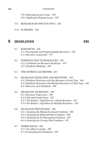 xiv CONTENTS
5.8.2 Operating System Issues 419
5.8.3 Application Program Issues 425
5.9 RESEARCH ON INPUT/OUTPUT 426
5.10 SUMMARY 428
6 DEADLOCKS 435
6.1 RESOURCES 436
6.1.1 Preemptable and Nonpreemptable Resources 436
6.1.2 Resource Acquisition 437
6.2 INTRODUCTION TO DEADLOCKS 438
6.2.1 Conditions for Resource Deadlocks 439
6.2.2 Deadlock Modeling 440
6.3 THE OSTRICH ALGORITHM 443
6.4 DEADLOCK DETECTION AND RECOVERY 443
6.4.1 Deadlock Detection with One Resource of Each Type 444
6.4.2 Deadlock Detection with Multiple Resources of Each Type 446
6.4.3 Recovery from Deadlock 448
6.5 DEADLOCK AVOIDANCE 450
6.5.1 Resource Trajectories 450
6.5.2 Safe and Unsafe States 452
6.5.3 The Banker’s Algorithm for a Single Resource 453
6.5.4 The Banker’s Algorithm for Multiple Resources 454
6.6 DEADLOCK PREVENTION 456
6.6.1 Attacking the Mutual-Exclusion Condition 456
6.6.2 Attacking the Hold-and-Wait Condition 456
6.6.3 Attacking the No-Preemption Condition 457
6.6.4 Attacking the Circular Wait Condition 457
6.7 OTHER ISSUES 458
6.7.1 Two-Phase Locking 458
6.7.2 Communication Deadlocks 459
 