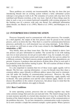 SEC. 2.2 THREADS 119
These problems are certainly not insurmountable, but they do show that just
introducing threads into an existing system without a fairly substantial system
redesign is not going to work at all. The semantics of system calls may have to be
redefined and libraries rewritten, at the very least. And all of these things must be
done in such a way as to remain backward compatible with existing programs for
the limiting case of a process with only one thread. For additional information
about threads, see Hauser et al. (1993), Marsh et al. (1991), and Rodrigues et al.
(2010).
2.3 INTERPROCESS COMMUNICATION
Processes frequently need to communicate with other processes. For example,
in a shell pipeline, the output of the first process must be passed to the second
process, and so on down the line. Thus there is a need for communication between
processes, preferably in a well-structured way not using interrupts. In the follow-
ing sections we will look at some of the issues related to this InterProcess Com-
munication, or IPC.
Very briefly, there are three issues here. The first was alluded to above: how
one process can pass information to another. The second has to do with making
sure two or more processes do not get in each other’s way, for example, two proc-
esses in an airline reservation system each trying to grab the last seat on a plane for
a different customer. The third concerns proper sequencing when dependencies are
present: if process A produces data and process B prints them, B has to wait until A
has produced some data before starting to print. We will examine all three of these
issues starting in the next section.
It is also important to mention that two of these issues apply equally well to
threads. The first one—passing information—is easy for threads since they share a
common address space (threads in different address spaces that need to communi-
cate fall under the heading of communicating processes). However, the other
two—keeping out of each other’s hair and proper sequencing—apply equally well
to threads. The same problems exist and the same solutions apply. Below we will
discuss the problem in the context of processes, but please keep in mind that the
same problems and solutions also apply to threads.
2.3.1 Race Conditions
In some operating systems, processes that are working together may share
some common storage that each one can read and write. The shared storage may be
in main memory (possibly in a kernel data structure) or it may be a shared file; the
location of the shared memory does not change the nature of the communication or
the problems that arise. To see how interprocess communication works in practice,
let us now consider a simple but common example: a print spooler. When a process
 