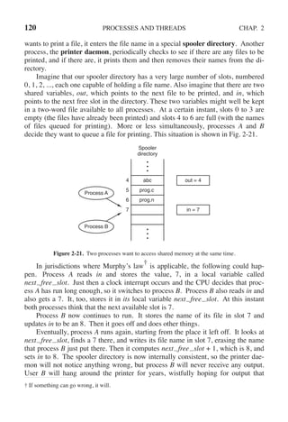 120 PROCESSES AND THREADS CHAP. 2
wants to print a file, it enters the file name in a special spooler directory. Another
process, the printer daemon, periodically checks to see if there are any files to be
printed, and if there are, it prints them and then removes their names from the di-
rectory.
Imagine that our spooler directory has a very large number of slots, numbered
0, 1, 2, ..., each one capable of holding a file name. Also imagine that there are two
shared variables, out, which points to the next file to be printed, and in, which
points to the next free slot in the directory. These two variables might well be kept
in a two-word file available to all processes. At a certain instant, slots 0 to 3 are
empty (the files have already been printed) and slots 4 to 6 are full (with the names
of files queued for printing). More or less simultaneously, processes A and B
decide they want to queue a file for printing. This situation is shown in Fig. 2-21.
4
5
6
7
abc
prog.c
prog.n
Process A
out = 4
in = 7
Process B
Spooler
directory
Figure 2-21. Two processes want to access shared memory at the same time.
In jurisdictions where Murphy’s law
†
is applicable, the following could hap-
pen. Process A reads in and stores the value, 7, in a local variable called
next free slot. Just then a clock interrupt occurs and the CPU decides that proc-
ess A has run long enough, so it switches to process B. Process B also reads in and
also gets a 7. It, too, stores it in its local variable next free slot. At this instant
both processes think that the next available slot is 7.
Process B now continues to run. It stores the name of its file in slot 7 and
updates in to be an 8. Then it goes off and does other things.
Eventually, process A runs again, starting from the place it left off. It looks at
next free slot, finds a 7 there, and writes its file name in slot 7, erasing the name
that process B just put there. Then it computes next free slot + 1, which is 8, and
sets in to 8. The spooler directory is now internally consistent, so the printer dae-
mon will not notice anything wrong, but process B will never receive any output.
User B will hang around the printer for years, wistfully hoping for output that
† If something can go wrong, it will.
 