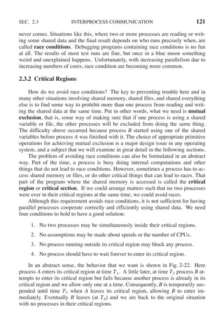 SEC. 2.3 INTERPROCESS COMMUNICATION 121
never comes. Situations like this, where two or more processes are reading or writ-
ing some shared data and the final result depends on who runs precisely when, are
called race conditions. Debugging programs containing race conditions is no fun
at all. The results of most test runs are fine, but once in a blue moon something
weird and unexplained happens. Unfortunately, with increasing parallelism due to
increasing numbers of cores, race condition are becoming more common.
2.3.2 Critical Regions
How do we avoid race conditions? The key to preventing trouble here and in
many other situations involving shared memory, shared files, and shared everything
else is to find some way to prohibit more than one process from reading and writ-
ing the shared data at the same time. Put in other words, what we need is mutual
exclusion, that is, some way of making sure that if one process is using a shared
variable or file, the other processes will be excluded from doing the same thing.
The difficulty above occurred because process B started using one of the shared
variables before process A was finished with it. The choice of appropriate primitive
operations for achieving mutual exclusion is a major design issue in any operating
system, and a subject that we will examine in great detail in the following sections.
The problem of avoiding race conditions can also be formulated in an abstract
way. Part of the time, a process is busy doing internal computations and other
things that do not lead to race conditions. However, sometimes a process has to ac-
cess shared memory or files, or do other critical things that can lead to races. That
part of the program where the shared memory is accessed is called the critical
region or critical section. If we could arrange matters such that no two processes
were ever in their critical regions at the same time, we could avoid races.
Although this requirement avoids race conditions, it is not sufficient for having
parallel processes cooperate correctly and efficiently using shared data. We need
four conditions to hold to have a good solution:
1. No two processes may be simultaneously inside their critical regions.
2. No assumptions may be made about speeds or the number of CPUs.
3. No process running outside its critical region may block any process.
4. No process should have to wait forever to enter its critical region.
In an abstract sense, the behavior that we want is shown in Fig. 2-22. Here
process A enters its critical region at time T1. A little later, at time T2 process B at-
tempts to enter its critical region but fails because another process is already in its
critical region and we allow only one at a time. Consequently, B is temporarily sus-
pended until time T3 when A leaves its critical region, allowing B to enter im-
mediately. Eventually B leaves (at T4) and we are back to the original situation
with no processes in their critical regions.
 