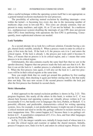 SEC. 2.3 INTERPROCESS COMMUNICATION 123
often a useful technique within the operating system itself but is not appropriate as
a general mutual exclusion mechanism for user processes.
The possibility of achieving mutual exclusion by disabling interrupts—even
within the kernel—is becoming less every day due to the increasing number of
multicore chips even in low-end PCs. Two cores are already common, four are
present in many machines, and eight, 16, or 32 are not far behind. In a multicore
(i.e., multiprocessor system) disabling the interrupts of one CPU does not prevent
other CPUs from interfering with operations the first CPU is performing. Conse-
quently, more sophisticated schemes are needed.
Lock Variables
As a second attempt, let us look for a software solution. Consider having a sin-
gle, shared (lock) variable, initially 0. When a process wants to enter its critical re-
gion, it first tests the lock. If the lock is 0, the process sets it to 1 and enters the
critical region. If the lock is already 1, the process just waits until it becomes 0.
Thus, a 0 means that no process is in its critical region, and a 1 means that some
process is in its critical region.
Unfortunately, this idea contains exactly the same fatal flaw that we saw in the
spooler directory. Suppose that one process reads the lock and sees that it is 0. Be-
fore it can set the lock to 1, another process is scheduled, runs, and sets the lock to
1. When the first process runs again, it will also set the lock to 1, and two proc-
esses will be in their critical regions at the same time.
Now you might think that we could get around this problem by first reading
out the lock value, then checking it again just before storing into it, but that really
does not help. The race now occurs if the second process modifies the lock just
after the first process has finished its second check.
Strict Alternation
A third approach to the mutual exclusion problem is shown in Fig. 2-23. This
program fragment, like nearly all the others in this book, is written in C. C was
chosen here because real operating systems are virtually always written in C (or
occasionally C++), but hardly ever in languages like Java, Python, or Haskell. C is
powerful, efficient, and predictable, characteristics critical for writing operating
systems. Java, for example, is not predictable because it might run out of storage at
a critical moment and need to invoke the garbage collector to reclaim memory at a
most inopportune time. This cannot happen in C because there is no garbage col-
lection in C. A quantitative comparison of C, C++, Java, and four other languages
is given by Prechelt (2000).
In Fig. 2-23, the integer variable turn, initially 0, keeps track of whose turn it is
to enter the critical region and examine or update the shared memory. Initially,
process 0 inspects turn, finds it to be 0, and enters its critical region. Process 1 also
 