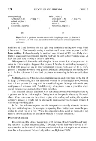 124 PROCESSES AND THREADS CHAP. 2
while (TRUE) { while (TRUE) {
while (turn != 0) /* loop */ ; while (turn != 1) /* loop */ ;
critical region( ); critical region( );
turn = 1; turn = 0;
noncritical region( ); noncritical region( );
} }
(a) (b)
Figure 2-23. A proposed solution to the critical-region problem. (a) Process 0.
(b) Process 1. In both cases, be sure to note the semicolons terminating the while
statements.
finds it to be 0 and therefore sits in a tight loop continually testing turn to see when
it becomes 1. Continuously testing a variable until some value appears is called
busy waiting. It should usually be avoided, since it wastes CPU time. Only when
there is a reasonable expectation that the wait will be short is busy waiting used. A
lock that uses busy waiting is called a spin lock.
When process 0 leaves the critical region, it sets turn to 1, to allow process 1 to
enter its critical region. Suppose that process 1 finishes its critical region quickly,
so that both processes are in their noncritical regions, with turn set to 0. Now
process 0 executes its whole loop quickly, exiting its critical region and setting turn
to 1. At this point turn is 1 and both processes are executing in their noncritical re-
gions.
Suddenly, process 0 finishes its noncritical region and goes back to the top of
its loop. Unfortunately, it is not permitted to enter its critical region now, because
turn is 1 and process 1 is busy with its noncritical region. It hangs in its while loop
until process 1 sets turn to 0. Put differently, taking turns is not a good idea when
one of the processes is much slower than the other.
This situation violates condition 3 set out above: process 0 is being blocked by
a process not in its critical region. Going back to the spooler directory discussed
above, if we now associate the critical region with reading and writing the spooler
directory, process 0 would not be allowed to print another file because process 1
was doing something else.
In fact, this solution requires that the two processes strictly alternate in enter-
ing their critical regions, for example, in spooling files. Neither one would be per-
mitted to spool two in a row. While this algorithm does avoid all races, it is not
really a serious candidate as a solution because it violates condition 3.
Peterson’s Solution
By combining the idea of taking turns with the idea of lock variables and warn-
ing variables, a Dutch mathematician, T. Dekker, was the first one to devise a soft-
ware solution to the mutual exclusion problem that does not require strict alterna-
tion. For a discussion of Dekker’s algorithm, see Dijkstra (1965).
 