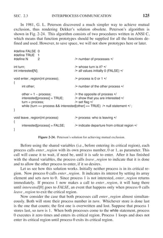 SEC. 2.3 INTERPROCESS COMMUNICATION 125
In 1981, G. L. Peterson discovered a much simpler way to achieve mutual
exclusion, thus rendering Dekker’s solution obsolete. Peterson’s algorithm is
shown in Fig. 2-24. This algorithm consists of two procedures written in ANSI C,
which means that function prototypes should be supplied for all the functions de-
fined and used. However, to save space, we will not show prototypes here or later.
#define FALSE 0
#define TRUE 1
#define N 2 /* number of processes */
int turn; /* whose turn is it? */
int interested[N]; /* all values initially 0 (FALSE) */
void enter region(int process); /* process is 0 or 1 */
{
int other; /* number of the other process */
other = 1 − process; /* the opposite of process */
interested[process] = TRUE; /* show that you are interested */
turn = process; /* set flag */
while (turn == process && interested[other] == TRUE) /* null statement */ ;
}
void leave region(int process) /* process: who is leaving */
{
interested[process] = FALSE; /* indicate departure from critical region */
}
Figure 2-24. Peterson’s solution for achieving mutual exclusion.
Before using the shared variables (i.e., before entering its critical region), each
process calls enter region with its own process number, 0 or 1, as parameter. This
call will cause it to wait, if need be, until it is safe to enter. After it has finished
with the shared variables, the process calls leave region to indicate that it is done
and to allow the other process to enter, if it so desires.
Let us see how this solution works. Initially neither process is in its critical re-
gion. Now process 0 calls enter region. It indicates its interest by setting its array
element and sets turn to 0. Since process 1 is not interested, enter region returns
immediately. If process 1 now makes a call to enter region, it will hang there
until interested[0] goes to FALSE, an event that happens only when process 0 calls
leave region to exit the critical region.
Now consider the case that both processes call enter region almost simultan-
eously. Both will store their process number in turn. Whichever store is done last
is the one that counts; the first one is overwritten and lost. Suppose that process 1
stores last, so turn is 1. When both processes come to the while statement, process
0 executes it zero times and enters its critical region. Process 1 loops and does not
enter its critical region until process 0 exits its critical region.
 