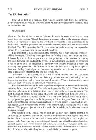 126 PROCESSES AND THREADS CHAP. 2
The TSL Instruction
Now let us look at a proposal that requires a little help from the hardware.
Some computers, especially those designed with multiple processors in mind, have
an instruction like
TSL RX,LOCK
(Test and Set Lock) that works as follows. It reads the contents of the memory
word lock into register RX and then stores a nonzero value at the memory address
lock. The operations of reading the word and storing into it are guaranteed to be
indivisible—no other processor can access the memory word until the instruction is
finished. The CPU executing the TSL instruction locks the memory bus to prohibit
other CPUs from accessing memory until it is done.
It is important to note that locking the memory bus is very different from dis-
abling interrupts. Disabling interrupts then performing a read on a memory word
followed by a write does not prevent a second processor on the bus from accessing
the word between the read and the write. In fact, disabling interrupts on processor
1 has no effect at all on processor 2. The only way to keep processor 2 out of the
memory until processor 1 is finished is to lock the bus, which requires a special
hardware facility (basically, a bus line asserting that the bus is locked and not avail-
able to processors other than the one that locked it).
To use the TSL instruction, we will use a shared variable, lock, to coordinate
access to shared memory. When lock is 0, any process may set it to 1 using the TSL
instruction and then read or write the shared memory. When it is done, the process
sets lock back to 0 using an ordinary move instruction.
How can this instruction be used to prevent two processes from simultaneously
entering their critical regions? The solution is given in Fig. 2-25. There a four-in-
struction subroutine in a fictitious (but typical) assembly language is shown. The
first instruction copies the old value of lock to the register and then sets lock to 1.
Then the old value is compared with 0. If it is nonzero, the lock was already set, so
the program just goes back to the beginning and tests it again. Sooner or later it
will become 0 (when the process currently in its critical region is done with its crit-
ical region), and the subroutine returns, with the lock set. Clearing the lock is very
simple. The program just stores a 0 in lock. No special synchronization instruc-
tions are needed.
One solution to the critical-region problem is now easy. Before entering its
critical region, a process calls enter region, which does busy waiting until the lock
is free; then it acquires the lock and returns. After leaving the critical region the
process calls leave region, which stores a 0 in lock. As with all solutions based on
critical regions, the processes must call enter region and leave region at the cor-
rect times for the method to work. If one process cheats, the mutual exclusion will
fail. In other words, critical regions work only if the processes cooperate.
 