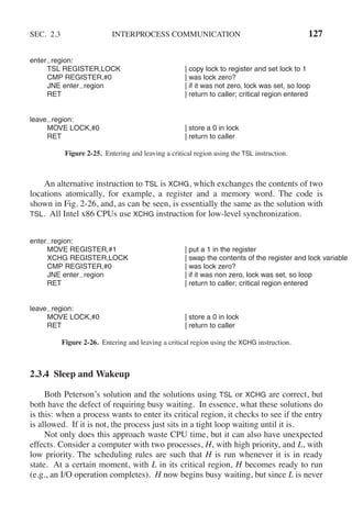 SEC. 2.3 INTERPROCESS COMMUNICATION 127
enter region:
TSL REGISTER,LOCK | copy lock to register and set lock to 1
CMP REGISTER,#0 | was lock zero?
JNE enter region | if it was not zero, lock was set, so loop
RET | return to caller; critical region entered
leave region:
MOVE LOCK,#0 | store a 0 in lock
RET | return to caller
Figure 2-25. Entering and leaving a critical region using the TSL instruction.
An alternative instruction to TSL is XCHG, which exchanges the contents of two
locations atomically, for example, a register and a memory word. The code is
shown in Fig. 2-26, and, as can be seen, is essentially the same as the solution with
TSL. All Intel x86 CPUs use XCHG instruction for low-level synchronization.
enter region:
MOVE REGISTER,#1 | put a 1 in the register
XCHG REGISTER,LOCK | swap the contents of the register and lock variable
CMP REGISTER,#0 | was lock zero?
JNE enter region | if it was non zero, lock was set, so loop
RET | return to caller; critical region entered
leave region:
MOVE LOCK,#0 | store a 0 in lock
RET | return to caller
Figure 2-26. Entering and leaving a critical region using the XCHG instruction.
2.3.4 Sleep and Wakeup
Both Peterson’s solution and the solutions using TSL or XCHG are correct, but
both have the defect of requiring busy waiting. In essence, what these solutions do
is this: when a process wants to enter its critical region, it checks to see if the entry
is allowed. If it is not, the process just sits in a tight loop waiting until it is.
Not only does this approach waste CPU time, but it can also have unexpected
effects. Consider a computer with two processes, H, with high priority, and L, with
low priority. The scheduling rules are such that H is run whenever it is in ready
state. At a certain moment, with L in its critical region, H becomes ready to run
(e.g., an I/O operation completes). H now begins busy waiting, but since L is never
 
