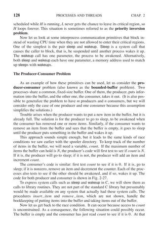 128 PROCESSES AND THREADS CHAP. 2
scheduled while H is running, L never gets the chance to leave its critical region, so
H loops forever. This situation is sometimes referred to as the priority inversion
problem.
Now let us look at some interprocess communication primitives that block in-
stead of wasting CPU time when they are not allowed to enter their critical regions.
One of the simplest is the pair sleep and wakeup. Sleep is a system call that
causes the caller to block, that is, be suspended until another process wakes it up.
The wakeup call has one parameter, the process to be awakened. Alternatively,
both sleep and wakeup each have one parameter, a memory address used to match
up sleeps with wakeups.
The Producer-Consumer Problem
As an example of how these primitives can be used, let us consider the pro-
ducer-consumer problem (also known as the bounded-buffer problem). Two
processes share a common, fixed-size buffer. One of them, the producer, puts infor-
mation into the buffer, and the other one, the consumer, takes it out. (It is also pos-
sible to generalize the problem to have m producers and n consumers, but we will
consider only the case of one producer and one consumer because this assumption
simplifies the solutions.)
Trouble arises when the producer wants to put a new item in the buffer, but it is
already full. The solution is for the producer to go to sleep, to be awakened when
the consumer has removed one or more items. Similarly, if the consumer wants to
remove an item from the buffer and sees that the buffer is empty, it goes to sleep
until the producer puts something in the buffer and wakes it up.
This approach sounds simple enough, but it leads to the same kinds of race
conditions we saw earlier with the spooler directory. To keep track of the number
of items in the buffer, we will need a variable, count. If the maximum number of
items the buffer can hold is N, the producer’s code will first test to see if count is N.
If it is, the producer will go to sleep; if it is not, the producer will add an item and
increment count.
The consumer’s code is similar: first test count to see if it is 0. If it is, go to
sleep; if it is nonzero, remove an item and decrement the counter. Each of the proc-
esses also tests to see if the other should be awakened, and if so, wakes it up. The
code for both producer and consumer is shown in Fig. 2-27.
To express system calls such as sleep and wakeup in C, we will show them as
calls to library routines. They are not part of the standard C library but presumably
would be made available on any system that actually had these system calls. The
procedures insert item and remove item, which are not shown, handle the
bookkeeping of putting items into the buffer and taking items out of the buffer.
Now let us get back to the race condition. It can occur because access to count
is unconstrained. As a consequence, the following situation could possibly occur.
The buffer is empty and the consumer has just read count to see if it is 0. At that
 