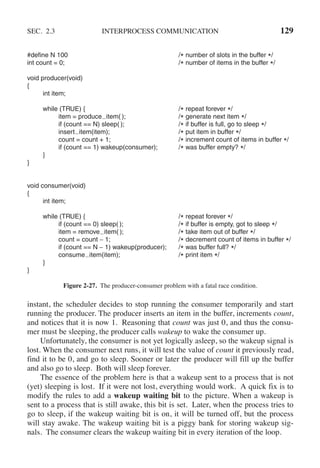 SEC. 2.3 INTERPROCESS COMMUNICATION 129
#define N 100 /* number of slots in the buffer */
int count = 0; /* number of items in the buffer */
void producer(void)
{
int item;
while (TRUE) { /* repeat forever */
item = produce item( ); /* generate next item */
if (count == N) sleep( ); /* if buffer is full, go to sleep */
insert item(item); /* put item in buffer */
count = count + 1; /* increment count of items in buffer */
if (count == 1) wakeup(consumer); /* was buffer empty? */
}
}
void consumer(void)
{
int item;
while (TRUE) { /* repeat forever */
if (count == 0) sleep( ); /* if buffer is empty, got to sleep */
item = remove item( ); /* take item out of buffer */
count = count − 1; /* decrement count of items in buffer */
if (count == N − 1) wakeup(producer); /* was buffer full? */
consume item(item); /* print item */
}
}
Figure 2-27. The producer-consumer problem with a fatal race condition.
instant, the scheduler decides to stop running the consumer temporarily and start
running the producer. The producer inserts an item in the buffer, increments count,
and notices that it is now 1. Reasoning that count was just 0, and thus the consu-
mer must be sleeping, the producer calls wakeup to wake the consumer up.
Unfortunately, the consumer is not yet logically asleep, so the wakeup signal is
lost. When the consumer next runs, it will test the value of count it previously read,
find it to be 0, and go to sleep. Sooner or later the producer will fill up the buffer
and also go to sleep. Both will sleep forever.
The essence of the problem here is that a wakeup sent to a process that is not
(yet) sleeping is lost. If it were not lost, everything would work. A quick fix is to
modify the rules to add a wakeup waiting bit to the picture. When a wakeup is
sent to a process that is still awake, this bit is set. Later, when the process tries to
go to sleep, if the wakeup waiting bit is on, it will be turned off, but the process
will stay awake. The wakeup waiting bit is a piggy bank for storing wakeup sig-
nals. The consumer clears the wakeup waiting bit in every iteration of the loop.
 