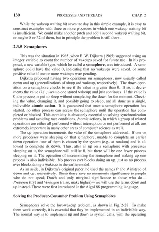 130 PROCESSES AND THREADS CHAP. 2
While the wakeup waiting bit saves the day in this simple example, it is easy to
construct examples with three or more processes in which one wakeup waiting bit
is insufficient. We could make another patch and add a second wakeup waiting bit,
or maybe 8 or 32 of them, but in principle the problem is still there.
2.3.5 Semaphores
This was the situation in 1965, when E. W. Dijkstra (1965) suggested using an
integer variable to count the number of wakeups saved for future use. In his pro-
posal, a new variable type, which he called a semaphore, was introduced. A sem-
aphore could have the value 0, indicating that no wakeups were saved, or some
positive value if one or more wakeups were pending.
Dijkstra proposed having two operations on semaphores, now usually called
down and up (generalizations of sleep and wakeup, respectively). The down oper-
ation on a semaphore checks to see if the value is greater than 0. If so, it decre-
ments the value (i.e., uses up one stored wakeup) and just continues. If the value is
0, the process is put to sleep without completing the down for the moment. Check-
ing the value, changing it, and possibly going to sleep, are all done as a single,
indivisible atomic action. It is guaranteed that once a semaphore operation has
started, no other process can access the semaphore until the operation has com-
pleted or blocked. This atomicity is absolutely essential to solving synchronization
problems and avoiding race conditions. Atomic actions, in which a group of related
operations are either all performed without interruption or not performed at all, are
extremely important in many other areas of computer science as well.
The up operation increments the value of the semaphore addressed. If one or
more processes were sleeping on that semaphore, unable to complete an earlier
down operation, one of them is chosen by the system (e.g., at random) and is al-
lowed to complete its down. Thus, after an up on a semaphore with processes
sleeping on it, the semaphore will still be 0, but there will be one fewer process
sleeping on it. The operation of incrementing the semaphore and waking up one
process is also indivisible. No process ever blocks doing an up, just as no process
ever blocks doing a wakeup in the earlier model.
As an aside, in Dijkstra’s original paper, he used the names P and V instead of
down and up, respectively. Since these have no mnemonic significance to people
who do not speak Dutch and only marginal significance to those who do—
Proberen (try) and Verhogen (raise, make higher)—we will use the terms down and
up instead. These were first introduced in the Algol 68 programming language.
Solving the Producer-Consumer Problem Using Semaphores
Semaphores solve the lost-wakeup problem, as shown in Fig. 2-28. To make
them work correctly, it is essential that they be implemented in an indivisible way.
The normal way is to implement up and down as system calls, with the operating
 