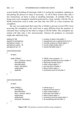 SEC. 2.3 INTERPROCESS COMMUNICATION 131
system briefly disabling all interrupts while it is testing the semaphore, updating it,
and putting the process to sleep, if necessary. As all of these actions take only a
few instructions, no harm is done in disabling interrupts. If multiple CPUs are
being used, each semaphore should be protected by a lock variable, with the TSL or
XCHG instructions used to make sure that only one CPU at a time examines the
semaphore.
Be sure you understand that using TSL or XCHG to prevent several CPUs from
accessing the semaphore at the same time is quite different from the producer or
consumer busy waiting for the other to empty or fill the buffer. The semaphore op-
eration will take only a few microseconds, whereas the producer or consumer
might take arbitrarily long.
#define N 100 /* number of slots in the buffer */
typedef int semaphore; /* semaphores are a special kind of int */
semaphore mutex = 1; /* controls access to critical region */
semaphore empty = N; /* counts empty buffer slots */
semaphore full = 0; /* counts full buffer slots */
void producer(void)
{
int item;
while (TRUE) { /* TRUE is the constant 1 */
item = produce item( ); /* generate something to put in buffer */
down(&empty); /* decrement empty count */
down(&mutex); /* enter critical region */
insert item(item); /* put new item in buffer */
up(&mutex); /* leave critical region */
up(&full); /* increment count of full slots */
}
}
void consumer(void)
{
int item;
while (TRUE) { /* infinite loop */
down(&full); /* decrement full count */
down(&mutex); /* enter critical region */
item = remove item( ); /* take item from buffer */
up(&mutex); /* leave critical region */
up(&empty); /* increment count of empty slots */
consume item(item); /* do something with the item */
}
}
Figure 2-28. The producer-consumer problem using semaphores.
 