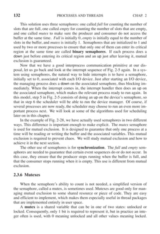 132 PROCESSES AND THREADS CHAP. 2
This solution uses three semaphores: one called full for counting the number of
slots that are full, one called empty for counting the number of slots that are empty,
and one called mutex to make sure the producer and consumer do not access the
buffer at the same time. Full is initially 0, empty is initially equal to the number of
slots in the buffer, and mutex is initially 1. Semaphores that are initialized to 1 and
used by two or more processes to ensure that only one of them can enter its critical
region at the same time are called binary semaphores. If each process does a
down just before entering its critical region and an up just after leaving it, mutual
exclusion is guaranteed.
Now that we have a good interprocess communication primitive at our dis-
posal, let us go back and look at the interrupt sequence of Fig. 2-5 again. In a sys-
tem using semaphores, the natural way to hide interrupts is to have a semaphore,
initially set to 0, associated with each I/O device. Just after starting an I/O device,
the managing process does a down on the associated semaphore, thus blocking im-
mediately. When the interrupt comes in, the interrupt handler then does an up on
the associated semaphore, which makes the relevant process ready to run again. In
this model, step 5 in Fig. 2-5 consists of doing an up on the device’s semaphore, so
that in step 6 the scheduler will be able to run the device manager. Of course, if
several processes are now ready, the scheduler may choose to run an even more im-
portant process next. We will look at some of the algorithms used for scheduling
later on in this chapter.
In the example of Fig. 2-28, we have actually used semaphores in two different
ways. This difference is important enough to make explicit. The mutex semaphore
is used for mutual exclusion. It is designed to guarantee that only one process at a
time will be reading or writing the buffer and the associated variables. This mutual
exclusion is required to prevent chaos. We will study mutual exclusion and how to
achieve it in the next section.
The other use of semaphores is for synchronization. The full and empty sem-
aphores are needed to guarantee that certain event sequences do or do not occur. In
this case, they ensure that the producer stops running when the buffer is full, and
that the consumer stops running when it is empty. This use is different from mutual
exclusion.
2.3.6 Mutexes
When the semaphore’s ability to count is not needed, a simplified version of
the semaphore, called a mutex, is sometimes used. Mutexes are good only for man-
aging mutual exclusion to some shared resource or piece of code. They are easy
and efficient to implement, which makes them especially useful in thread packages
that are implemented entirely in user space.
A mutex is a shared variable that can be in one of two states: unlocked or
locked. Consequently, only 1 bit is required to represent it, but in practice an inte-
ger often is used, with 0 meaning unlocked and all other values meaning locked.
 