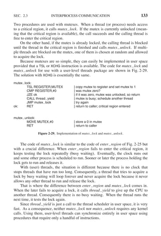 SEC. 2.3 INTERPROCESS COMMUNICATION 133
Two procedures are used with mutexes. When a thread (or process) needs access
to a critical region, it calls mutex lock. If the mutex is currently unlocked (mean-
ing that the critical region is available), the call succeeds and the calling thread is
free to enter the critical region.
On the other hand, if the mutex is already locked, the calling thread is blocked
until the thread in the critical region is finished and calls mutex unlock. If multi-
ple threads are blocked on the mutex, one of them is chosen at random and allowed
to acquire the lock.
Because mutexes are so simple, they can easily be implemented in user space
provided that a TSL or XCHG instruction is available. The code for mutex lock and
mutex unlock for use with a user-level threads package are shown in Fig. 2-29.
The solution with XCHG is essentially the same.
mutex lock:
TSL REGISTER,MUTEX | copy mutex to register and set mutex to 1
CMP REGISTER,#0 | was mutex zero?
JZE ok | if it was zero, mutex was unlocked, so return
CALL thread yield | mutex is busy; schedule another thread
JMP mutex lock | try again
ok: RET | return to caller; critical region entered
mutex unlock:
MOVE MUTEX,#0 | store a 0 in mutex
RET | return to caller
Figure 2-29. Implementation of mutex lock and mutex unlock.
The code of mutex lock is similar to the code of enter region of Fig. 2-25 but
with a crucial difference. When enter region fails to enter the critical region, it
keeps testing the lock repeatedly (busy waiting). Eventually, the clock runs out
and some other process is scheduled to run. Sooner or later the process holding the
lock gets to run and releases it.
With (user) threads, the situation is different because there is no clock that
stops threads that have run too long. Consequently, a thread that tries to acquire a
lock by busy waiting will loop forever and never acquire the lock because it never
allows any other thread to run and release the lock.
That is where the difference between enter region and mutex lock comes in.
When the later fails to acquire a lock, it calls thread yield to give up the CPU to
another thread. Consequently there is no busy waiting. When the thread runs the
next time, it tests the lock again.
Since thread yield is just a call to the thread scheduler in user space, it is very
fast. As a consequence, neither mutex lock nor mutex unlock requires any kernel
calls. Using them, user-level threads can synchronize entirely in user space using
procedures that require only a handful of instructions.
 