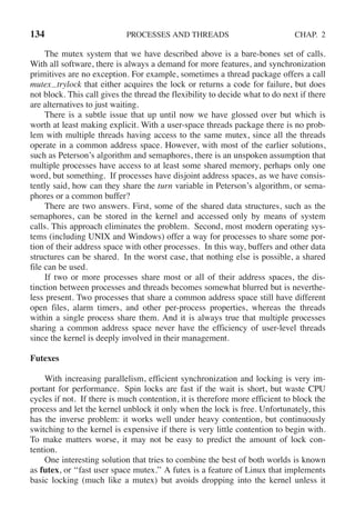 134 PROCESSES AND THREADS CHAP. 2
The mutex system that we have described above is a bare-bones set of calls.
With all software, there is always a demand for more features, and synchronization
primitives are no exception. For example, sometimes a thread package offers a call
mutex trylock that either acquires the lock or returns a code for failure, but does
not block. This call gives the thread the flexibility to decide what to do next if there
are alternatives to just waiting.
There is a subtle issue that up until now we have glossed over but which is
worth at least making explicit. With a user-space threads package there is no prob-
lem with multiple threads having access to the same mutex, since all the threads
operate in a common address space. However, with most of the earlier solutions,
such as Peterson’s algorithm and semaphores, there is an unspoken assumption that
multiple processes have access to at least some shared memory, perhaps only one
word, but something. If processes have disjoint address spaces, as we have consis-
tently said, how can they share the turn variable in Peterson’s algorithm, or sema-
phores or a common buffer?
There are two answers. First, some of the shared data structures, such as the
semaphores, can be stored in the kernel and accessed only by means of system
calls. This approach eliminates the problem. Second, most modern operating sys-
tems (including UNIX and Windows) offer a way for processes to share some por-
tion of their address space with other processes. In this way, buffers and other data
structures can be shared. In the worst case, that nothing else is possible, a shared
file can be used.
If two or more processes share most or all of their address spaces, the dis-
tinction between processes and threads becomes somewhat blurred but is neverthe-
less present. Two processes that share a common address space still have different
open files, alarm timers, and other per-process properties, whereas the threads
within a single process share them. And it is always true that multiple processes
sharing a common address space never have the efficiency of user-level threads
since the kernel is deeply involved in their management.
Futexes
With increasing parallelism, efficient synchronization and locking is very im-
portant for performance. Spin locks are fast if the wait is short, but waste CPU
cycles if not. If there is much contention, it is therefore more efficient to block the
process and let the kernel unblock it only when the lock is free. Unfortunately, this
has the inverse problem: it works well under heavy contention, but continuously
switching to the kernel is expensive if there is very little contention to begin with.
To make matters worse, it may not be easy to predict the amount of lock con-
tention.
One interesting solution that tries to combine the best of both worlds is known
as futex, or ‘‘fast user space mutex.’’ A futex is a feature of Linux that implements
basic locking (much like a mutex) but avoids dropping into the kernel unless it
 