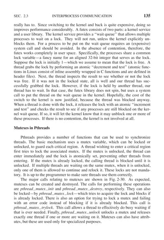 SEC. 2.3 INTERPROCESS COMMUNICATION 135
really has to. Since switching to the kernel and back is quite expensive, doing so
improves performance considerably. A futex consists of two parts: a kernel service
and a user library. The kernel service provides a ‘‘wait queue’’ that allows multiple
processes to wait on a lock. They will not run, unless the kernel explicitly un-
blocks them. For a process to be put on the wait queue requires an (expensive)
system call and should be avoided. In the absence of contention, therefore, the
futex works completely in user space. Specifically, the processes share a common
lock variable—a fancy name for an aligned 32-bit integer that serves as the lock.
Suppose the lock is initially 1—which we assume to mean that the lock is free. A
thread grabs the lock by performing an atomic ‘‘decrement and test’’ (atomic func-
tions in Linux consist of inline assembly wrapped in C functions and are defined in
header files). Next, the thread inspects the result to see whether or not the lock
was free. If it was not in the locked state, all is well and our thread has suc-
cessfully grabbed the lock. However, if the lock is held by another thread, our
thread has to wait. In that case, the futex library does not spin, but uses a system
call to put the thread on the wait queue in the kernel. Hopefully, the cost of the
switch to the kernel is now justified, because the thread was blocked anyway.
When a thread is done with the lock, it releases the lock with an atomic ‘‘increment
and test’’ and checks the result to see if any processes are still blocked on the ker-
nel wait queue. If so, it will let the kernel know that it may unblock one or more of
these processes. If there is no contention, the kernel is not involved at all.
Mutexes in Pthreads
Pthreads provides a number of functions that can be used to synchronize
threads. The basic mechanism uses a mutex variable, which can be locked or
unlocked, to guard each critical region. A thread wishing to enter a critical region
first tries to lock the associated mutex. If the mutex is unlocked, the thread can
enter immediately and the lock is atomically set, preventing other threads from
entering. If the mutex is already locked, the calling thread is blocked until it is
unlocked. If multiple threads are waiting on the same mutex, when it is unlocked,
only one of them is allowed to continue and relock it. These locks are not manda-
tory. It is up to the programmer to make sure threads use them correctly.
The major calls relating to mutexes are shown in Fig. 2-30. As expected,
mutexes can be created and destroyed. The calls for performing these operations
are pthread mutex init and pthread mutex destroy, respectively. They can also
be locked—by pthread mutex lock—which tries to acquire the lock and blocks if
is already locked. There is also an option for trying to lock a mutex and failing
with an error code instead of blocking if it is already blocked. This call is
pthread mutex trylock. This call allows a thread to effectively do busy waiting if
that is ever needed. Finally, pthread mutex unlock unlocks a mutex and releases
exactly one thread if one or more are waiting on it. Mutexes can also have attrib-
utes, but these are used only for specialized purposes.
 
