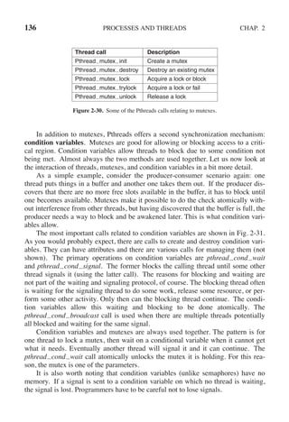 136 PROCESSES AND THREADS CHAP. 2
Thread call Description
Pthread mutex init Create a mutex
Pthread mutex destroy Destroy an existing mutex
Pthread mutex lock Acquire a lock or block
Pthread mutex trylock Acquire a lock or fail
Pthread mutex unlock Release a lock
Figure 2-30. Some of the Pthreads calls relating to mutexes.
In addition to mutexes, Pthreads offers a second synchronization mechanism:
condition variables. Mutexes are good for allowing or blocking access to a criti-
cal region. Condition variables allow threads to block due to some condition not
being met. Almost always the two methods are used together. Let us now look at
the interaction of threads, mutexes, and condition variables in a bit more detail.
As a simple example, consider the producer-consumer scenario again: one
thread puts things in a buffer and another one takes them out. If the producer dis-
covers that there are no more free slots available in the buffer, it has to block until
one becomes available. Mutexes make it possible to do the check atomically with-
out interference from other threads, but having discovered that the buffer is full, the
producer needs a way to block and be awakened later. This is what condition vari-
ables allow.
The most important calls related to condition variables are shown in Fig. 2-31.
As you would probably expect, there are calls to create and destroy condition vari-
ables. They can have attributes and there are various calls for managing them (not
shown). The primary operations on condition variables are pthread cond wait
and pthread cond signal. The former blocks the calling thread until some other
thread signals it (using the latter call). The reasons for blocking and waiting are
not part of the waiting and signaling protocol, of course. The blocking thread often
is waiting for the signaling thread to do some work, release some resource, or per-
form some other activity. Only then can the blocking thread continue. The condi-
tion variables allow this waiting and blocking to be done atomically. The
pthread cond broadcast call is used when there are multiple threads potentially
all blocked and waiting for the same signal.
Condition variables and mutexes are always used together. The pattern is for
one thread to lock a mutex, then wait on a conditional variable when it cannot get
what it needs. Eventually another thread will signal it and it can continue. The
pthread cond wait call atomically unlocks the mutex it is holding. For this rea-
son, the mutex is one of the parameters.
It is also worth noting that condition variables (unlike semaphores) have no
memory. If a signal is sent to a condition variable on which no thread is waiting,
the signal is lost. Programmers have to be careful not to lose signals.
 