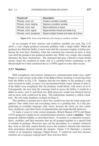 SEC. 2.3 INTERPROCESS COMMUNICATION 137
Thread call Description
Pthread cond init Create a condition variable
Pthread cond destroy Destroy a condition variable
Pthread cond wait Block waiting for a signal
Pthread cond signal Signal another thread and wake it up
Pthread cond broadcast Signal multiple threads and wake all of them
Figure 2-31. Some of the Pthreads calls relating to condition variables.
As an example of how mutexes and condition variables are used, Fig. 2-32
shows a very simple producer-consumer problem with a single buffer. When the
producer has filled the buffer, it must wait until the consumer empties it before pro-
ducing the next item. Similarly, when the consumer has removed an item, it must
wait until the producer has produced another one. While very simple, this example
illustrates the basic mechanisms. The statement that puts a thread to sleep should
always check the condition to make sure it is satisfied before continuing, as the
thread might have been awakened due to a UNIX signal or some other reason.
2.3.7 Monitors
With semaphores and mutexes interprocess communication looks easy, right?
Forget it. Look closely at the order of the downs before inserting or removing items
from the buffer in Fig. 2-28. Suppose that the two downs in the producer’s code
were reversed in order, so mutex was decremented before empty instead of after it.
If the buffer were completely full, the producer would block, with mutex set to 0.
Consequently, the next time the consumer tried to access the buffer, it would do a
down on mutex, now 0, and block too. Both processes would stay blocked forever
and no more work would ever be done. This unfortunate situation is called a dead-
lock. We will study deadlocks in detail in Chap. 6.
This problem is pointed out to show how careful you must be when using sem-
aphores. One subtle error and everything comes to a grinding halt. It is like pro-
gramming in assembly language, only worse, because the errors are race condi-
tions, deadlocks, and other forms of unpredictable and irreproducible behavior.
To make it easier to write correct programs, Brinch Hansen (1973) and Hoare
(1974) proposed a higher-level synchronization primitive called a monitor. Their
proposals differed slightly, as described below. A monitor is a collection of proce-
dures, variables, and data structures that are all grouped together in a special kind
of module or package. Processes may call the procedures in a monitor whenever
they want to, but they cannot directly access the monitor’s internal data structures
from procedures declared outside the monitor. Figure 2-33 illustrates a monitor
written in an imaginary language, Pidgin Pascal. C cannot be used here because
monitors are a language concept and C does not have them.
 