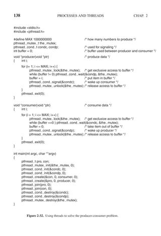 138 PROCESSES AND THREADS CHAP. 2
#include <stdio.h>
#include <pthread.h>
#define MAX 1000000000 /* how many numbers to produce */
pthread mutex t the mutex;
pthread cond t condc, condp; /* used for signaling */
int buffer = 0; /* buffer used between producer and consumer */
void *producer(void *ptr) /* produce data */
{ int i;
for (i= 1; i <= MAX; i++) {
pthread mutex lock(&the mutex); /* get exclusive access to buffer */
while (buffer != 0) pthread cond wait(&condp, &the mutex);
buffer = i; /* put item in buffer */
pthread cond signal(&condc); /* wake up consumer */
pthread mutex unlock(&the mutex); /* release access to buffer */
}
pthread exit(0);
}
void *consumer(void *ptr) /* consume data */
{ int i;
for (i = 1; i <= MAX; i++) {
pthread mutex lock(&the mutex); /* get exclusive access to buffer */
while (buffer ==0 ) pthread cond wait(&condc, &the mutex);
buffer = 0; /* take item out of buffer */
pthread cond signal(&condp); /* wake up producer */
pthread mutex unlock(&the mutex); /* release access to buffer */
}
pthread exit(0);
}
int main(int argc, char **argv)
{
pthread t pro, con;
pthread mutex init(&the mutex, 0);
pthread cond init(&condc, 0);
pthread cond init(&condp, 0);
pthread create(&con, 0, consumer, 0);
pthread create(&pro, 0, producer, 0);
pthread join(pro, 0);
pthread join(con, 0);
pthread cond destroy(&condc);
pthread cond destroy(&condp);
pthread mutex destroy(&the mutex);
}
Figure 2-32. Using threads to solve the producer-consumer problem.
 