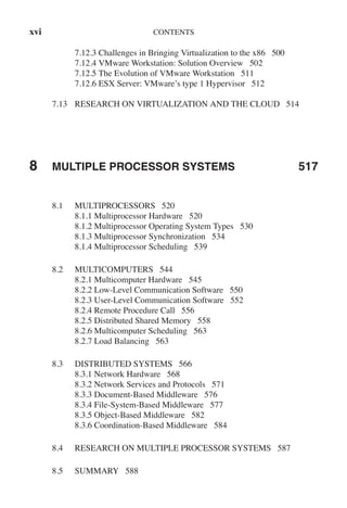 xvi CONTENTS
7.12.3 Challenges in Bringing Virtualization to the x86 500
7.12.4 VMware Workstation: Solution Overview 502
7.12.5 The Evolution of VMware Workstation 511
7.12.6 ESX Server: VMware’s type 1 Hypervisor 512
7.13 RESEARCH ON VIRTUALIZATION AND THE CLOUD 514
8 MULTIPLE PROCESSOR SYSTEMS 517
8.1 MULTIPROCESSORS 520
8.1.1 Multiprocessor Hardware 520
8.1.2 Multiprocessor Operating System Types 530
8.1.3 Multiprocessor Synchronization 534
8.1.4 Multiprocessor Scheduling 539
8.2 MULTICOMPUTERS 544
8.2.1 Multicomputer Hardware 545
8.2.2 Low-Level Communication Software 550
8.2.3 User-Level Communication Software 552
8.2.4 Remote Procedure Call 556
8.2.5 Distributed Shared Memory 558
8.2.6 Multicomputer Scheduling 563
8.2.7 Load Balancing 563
8.3 DISTRIBUTED SYSTEMS 566
8.3.1 Network Hardware 568
8.3.2 Network Services and Protocols 571
8.3.3 Document-Based Middleware 576
8.3.4 File-System-Based Middleware 577
8.3.5 Object-Based Middleware 582
8.3.6 Coordination-Based Middleware 584
8.4 RESEARCH ON MULTIPLE PROCESSOR SYSTEMS 587
8.5 SUMMARY 588
 