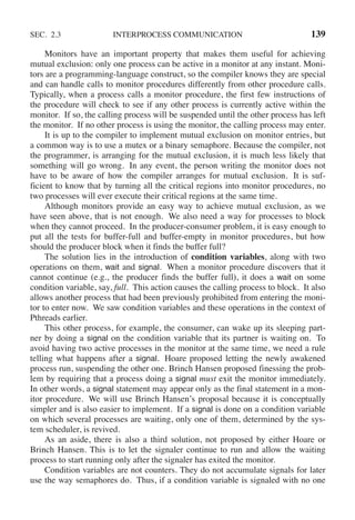 SEC. 2.3 INTERPROCESS COMMUNICATION 139
Monitors have an important property that makes them useful for achieving
mutual exclusion: only one process can be active in a monitor at any instant. Moni-
tors are a programming-language construct, so the compiler knows they are special
and can handle calls to monitor procedures differently from other procedure calls.
Typically, when a process calls a monitor procedure, the first few instructions of
the procedure will check to see if any other process is currently active within the
monitor. If so, the calling process will be suspended until the other process has left
the monitor. If no other process is using the monitor, the calling process may enter.
It is up to the compiler to implement mutual exclusion on monitor entries, but
a common way is to use a mutex or a binary semaphore. Because the compiler, not
the programmer, is arranging for the mutual exclusion, it is much less likely that
something will go wrong. In any event, the person writing the monitor does not
have to be aware of how the compiler arranges for mutual exclusion. It is suf-
ficient to know that by turning all the critical regions into monitor procedures, no
two processes will ever execute their critical regions at the same time.
Although monitors provide an easy way to achieve mutual exclusion, as we
have seen above, that is not enough. We also need a way for processes to block
when they cannot proceed. In the producer-consumer problem, it is easy enough to
put all the tests for buffer-full and buffer-empty in monitor procedures, but how
should the producer block when it finds the buffer full?
The solution lies in the introduction of condition variables, along with two
operations on them, wait and signal. When a monitor procedure discovers that it
cannot continue (e.g., the producer finds the buffer full), it does a wait on some
condition variable, say, full. This action causes the calling process to block. It also
allows another process that had been previously prohibited from entering the moni-
tor to enter now. We saw condition variables and these operations in the context of
Pthreads earlier.
This other process, for example, the consumer, can wake up its sleeping part-
ner by doing a signal on the condition variable that its partner is waiting on. To
avoid having two active processes in the monitor at the same time, we need a rule
telling what happens after a signal. Hoare proposed letting the newly awakened
process run, suspending the other one. Brinch Hansen proposed finessing the prob-
lem by requiring that a process doing a signal must exit the monitor immediately.
In other words, a signal statement may appear only as the final statement in a mon-
itor procedure. We will use Brinch Hansen’s proposal because it is conceptually
simpler and is also easier to implement. If a signal is done on a condition variable
on which several processes are waiting, only one of them, determined by the sys-
tem scheduler, is revived.
As an aside, there is also a third solution, not proposed by either Hoare or
Brinch Hansen. This is to let the signaler continue to run and allow the waiting
process to start running only after the signaler has exited the monitor.
Condition variables are not counters. They do not accumulate signals for later
use the way semaphores do. Thus, if a condition variable is signaled with no one
 