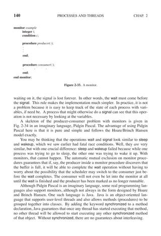 140 PROCESSES AND THREADS CHAP. 2
monitor example
integer i;
condition c;
procedure producer( );
.
.
.
end;
procedure consumer( );
. . .
end;
end monitor;
Figure 2-33. A monitor.
waiting on it, the signal is lost forever. In other words, the wait must come before
the signal. This rule makes the implementation much simpler. In practice, it is not
a problem because it is easy to keep track of the state of each process with vari-
ables, if need be. A process that might otherwise do a signal can see that this oper-
ation is not necessary by looking at the variables.
A skeleton of the producer-consumer problem with monitors is given in
Fig. 2-34 in an imaginary language, Pidgin Pascal. The advantage of using Pidgin
Pascal here is that it is pure and simple and follows the Hoare/Brinch Hansen
model exactly.
You may be thinking that the operations wait and signal look similar to sleep
and wakeup, which we saw earlier had fatal race conditions. Well, they are very
similar, but with one crucial difference: sleep and wakeup failed because while one
process was trying to go to sleep, the other one was trying to wake it up. With
monitors, that cannot happen. The automatic mutual exclusion on monitor proce-
dures guarantees that if, say, the producer inside a monitor procedure discovers that
the buffer is full, it will be able to complete the wait operation without having to
worry about the possibility that the scheduler may switch to the consumer just be-
fore the wait completes. The consumer will not even be let into the monitor at all
until the wait is finished and the producer has been marked as no longer runnable.
Although Pidgin Pascal is an imaginary language, some real programming lan-
guages also support monitors, although not always in the form designed by Hoare
and Brinch Hansen. One such language is Java. Java is an object-oriented lan-
guage that supports user-level threads and also allows methods (procedures) to be
grouped together into classes. By adding the keyword synchronized to a method
declaration, Java guarantees that once any thread has started executing that method,
no other thread will be allowed to start executing any other synchronized method
of that object. Without synchronized, there are no guarantees about interleaving.
 