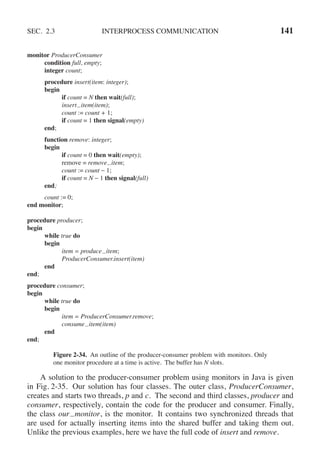 SEC. 2.3 INTERPROCESS COMMUNICATION 141
monitor ProducerConsumer
condition full, empty;
integer count;
procedure insert(item: integer);
begin
if count = N then wait(full);
insert item(item);
count := count + 1;
if count = 1 then signal(empty)
end;
function remove: integer;
begin
if count = 0 then wait(empty);
remove = remove item;
count := count − 1;
if count = N − 1 then signal(full)
end;
count := 0;
end monitor;
procedure producer;
begin
while true do
begin
item = produce item;
ProducerConsumer.insert(item)
end
end;
procedure consumer;
begin
while true do
begin
item = ProducerConsumer.remove;
consume item(item)
end
end;
Figure 2-34. An outline of the producer-consumer problem with monitors. Only
one monitor procedure at a time is active. The buffer has N slots.
A solution to the producer-consumer problem using monitors in Java is given
in Fig. 2-35. Our solution has four classes. The outer class, ProducerConsumer,
creates and starts two threads, p and c. The second and third classes, producer and
consumer, respectively, contain the code for the producer and consumer. Finally,
the class our monitor, is the monitor. It contains two synchronized threads that
are used for actually inserting items into the shared buffer and taking them out.
Unlike the previous examples, here we have the full code of insert and remove.
 