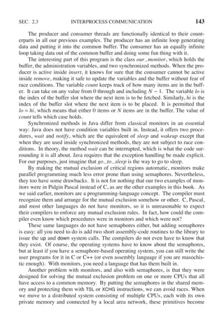SEC. 2.3 INTERPROCESS COMMUNICATION 143
The producer and consumer threads are functionally identical to their count-
erparts in all our previous examples. The producer has an infinite loop generating
data and putting it into the common buffer. The consumer has an equally infinite
loop taking data out of the common buffer and doing some fun thing with it.
The interesting part of this program is the class our monitor, which holds the
buffer, the administration variables, and two synchronized methods. When the pro-
ducer is active inside insert, it knows for sure that the consumer cannot be active
inside remove, making it safe to update the variables and the buffer without fear of
race conditions. The variable count keeps track of how many items are in the buff-
er. It can take on any value from 0 through and including N − 1. The variable lo is
the index of the buffer slot where the next item is to be fetched. Similarly, hi is the
index of the buffer slot where the next item is to be placed. It is permitted that
lo = hi, which means that either 0 items or N items are in the buffer. The value of
count tells which case holds.
Synchronized methods in Java differ from classical monitors in an essential
way: Java does not have condition variables built in. Instead, it offers two proce-
dures, wait and notify, which are the equivalent of sleep and wakeup except that
when they are used inside synchronized methods, they are not subject to race con-
ditions. In theory, the method wait can be interrupted, which is what the code sur-
rounding it is all about. Java requires that the exception handling be made explicit.
For our purposes, just imagine that go to sleep is the way to go to sleep.
By making the mutual exclusion of critical regions automatic, monitors make
parallel programming much less error prone than using semaphores. Nevertheless,
they too have some drawbacks. It is not for nothing that our two examples of mon-
itors were in Pidgin Pascal instead of C, as are the other examples in this book. As
we said earlier, monitors are a programming-language concept. The compiler must
recognize them and arrange for the mutual exclusion somehow or other. C, Pascal,
and most other languages do not have monitors, so it is unreasonable to expect
their compilers to enforce any mutual exclusion rules. In fact, how could the com-
piler even know which procedures were in monitors and which were not?
These same languages do not have semaphores either, but adding semaphores
is easy: all you need to do is add two short assembly-code routines to the library to
issue the up and down system calls. The compilers do not even have to know that
they exist. Of course, the operating systems have to know about the semaphores,
but at least if you have a semaphore-based operating system, you can still write the
user programs for it in C or C++ (or even assembly language if you are masochis-
tic enough). With monitors, you need a language that has them built in.
Another problem with monitors, and also with semaphores, is that they were
designed for solving the mutual exclusion problem on one or more CPUs that all
have access to a common memory. By putting the semaphores in the shared mem-
ory and protecting them with TSL or XCHG instructions, we can avoid races. When
we move to a distributed system consisting of multiple CPUs, each with its own
private memory and connected by a local area network, these primitives become
 