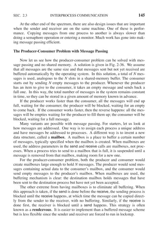 SEC. 2.3 INTERPROCESS COMMUNICATION 145
At the other end of the spectrum, there are also design issues that are important
when the sender and receiver are on the same machine. One of these is perfor-
mance. Copying messages from one process to another is always slower than
doing a semaphore operation or entering a monitor. Much work has gone into mak-
ing message passing efficient.
The Producer-Consumer Problem with Message Passing
Now let us see how the producer-consumer problem can be solved with mes-
sage passing and no shared memory. A solution is given in Fig. 2-36. We assume
that all messages are the same size and that messages sent but not yet received are
buffered automatically by the operating system. In this solution, a total of N mes-
sages is used, analogous to the N slots in a shared-memory buffer. The consumer
starts out by sending N empty messages to the producer. Whenever the producer
has an item to give to the consumer, it takes an empty message and sends back a
full one. In this way, the total number of messages in the system remains constant
in time, so they can be stored in a given amount of memory known in advance.
If the producer works faster than the consumer, all the messages will end up
full, waiting for the consumer; the producer will be blocked, waiting for an empty
to come back. If the consumer works faster, then the reverse happens: all the mes-
sages will be empties waiting for the producer to fill them up; the consumer will be
blocked, waiting for a full message.
Many variants are possible with message passing. For starters, let us look at
how messages are addressed. One way is to assign each process a unique address
and have messages be addressed to processes. A different way is to invent a new
data structure, called a mailbox. A mailbox is a place to buffer a certain number
of messages, typically specified when the mailbox is created. When mailboxes are
used, the address parameters in the send and receive calls are mailboxes, not proc-
esses. When a process tries to send to a mailbox that is full, it is suspended until a
message is removed from that mailbox, making room for a new one.
For the producer-consumer problem, both the producer and consumer would
create mailboxes large enough to hold N messages. The producer would send mes-
sages containing actual data to the consumer’s mailbox, and the consumer would
send empty messages to the producer’s mailbox. When mailboxes are used, the
buffering mechanism is clear: the destination mailbox holds messages that have
been sent to the destination process but have not yet been accepted.
The other extreme from having mailboxes is to eliminate all buffering. When
this approach is taken, if the send is done before the receive, the sending process is
blocked until the receive happens, at which time the message can be copied direct-
ly from the sender to the receiver, with no buffering. Similarly, if the receive is
done first, the receiver is blocked until a send happens. This strategy is often
known as a rendezvous. It is easier to implement than a buffered message scheme
but is less flexible since the sender and receiver are forced to run in lockstep.
 