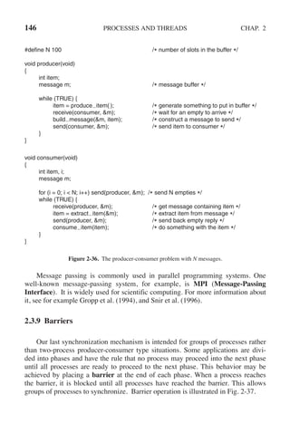 146 PROCESSES AND THREADS CHAP. 2
#define N 100 /* number of slots in the buffer */
void producer(void)
{
int item;
message m; /* message buffer */
while (TRUE) {
item = produce item( ); /* generate something to put in buffer */
receive(consumer, &m); /* wait for an empty to arrive */
build message(&m, item); /* construct a message to send */
send(consumer, &m); /* send item to consumer */
}
}
void consumer(void)
{
int item, i;
message m;
for (i = 0; i < N; i++) send(producer, &m); /* send N empties */
while (TRUE) {
receive(producer, &m); /* get message containing item */
item = extract item(&m); /* extract item from message */
send(producer, &m); /* send back empty reply */
consume item(item); /* do something with the item */
}
}
Figure 2-36. The producer-consumer problem with N messages.
Message passing is commonly used in parallel programming systems. One
well-known message-passing system, for example, is MPI (Message-Passing
Interface). It is widely used for scientific computing. For more information about
it, see for example Gropp et al. (1994), and Snir et al. (1996).
2.3.9 Barriers
Our last synchronization mechanism is intended for groups of processes rather
than two-process producer-consumer type situations. Some applications are divi-
ded into phases and have the rule that no process may proceed into the next phase
until all processes are ready to proceed to the next phase. This behavior may be
achieved by placing a barrier at the end of each phase. When a process reaches
the barrier, it is blocked until all processes have reached the barrier. This allows
groups of processes to synchronize. Barrier operation is illustrated in Fig. 2-37.
 