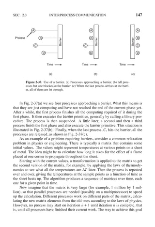SEC. 2.3 INTERPROCESS COMMUNICATION 147
Barrier
Barrier
Barrier
A A A
B B B
C C
D D D
Time Time Time
Process
(a) (b) (c)
C
Figure 2-37. Use of a barrier. (a) Processes approaching a barrier. (b) All proc-
esses but one blocked at the barrier. (c) When the last process arrives at the barri-
er, all of them are let through.
In Fig. 2-37(a) we see four processes approaching a barrier. What this means is
that they are just computing and have not reached the end of the current phase yet.
After a while, the first process finishes all the computing required of it during the
first phase. It then executes the barrier primitive, generally by calling a library pro-
cedure. The process is then suspended. A little later, a second and then a third
process finish the first phase and also execute the barrier primitive. This situation is
illustrated in Fig. 2-37(b). Finally, when the last process, C, hits the barrier, all the
processes are released, as shown in Fig. 2-37(c).
As an example of a problem requiring barriers, consider a common relaxation
problem in physics or engineering. There is typically a matrix that contains some
initial values. The values might represent temperatures at various points on a sheet
of metal. The idea might be to calculate how long it takes for the effect of a flame
placed at one corner to propagate throughout the sheet.
Starting with the current values, a transformation is applied to the matrix to get
the second version of the matrix, for example, by applying the laws of thermody-
namics to see what all the temperatures are ΔT later. Then the process is repeated
over and over, giving the temperatures at the sample points as a function of time as
the sheet heats up. The algorithm produces a sequence of matrices over time, each
one for a given point in time.
Now imagine that the matrix is very large (for example, 1 million by 1 mil-
lion), so that parallel processes are needed (possibly on a multiprocessor) to speed
up the calculation. Different processes work on different parts of the matrix, calcu-
lating the new matrix elements from the old ones according to the laws of physics.
However, no process may start on iteration n + 1 until iteration n is complete, that
is, until all processes have finished their current work. The way to achieve this goal
 