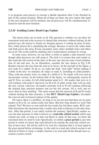 148 PROCESSES AND THREADS CHAP. 2
is to program each process to execute a barrier operation after it has finished its
part of the current iteration. When all of them are done, the new matrix (the input
to the next iteration) will be finished, and all processes will be simultaneously re-
leased to start the next iteration.
2.3.10 Avoiding Locks: Read-Copy-Update
The fastest locks are no locks at all. The question is whether we can allow for
concurrent read and write accesses to shared data structures without locking. In the
general case, the answer is clearly no. Imagine process A sorting an array of num-
bers, while process B is calculating the average. Because A moves the values back
and forth across the array, B may encounter some values multiple times and others
not at all. The result could be anything, but it would almost certainly be wrong.
In some cases, however, we can allow a writer to update a data structure even
though other processes are still using it. The trick is to ensure that each reader ei-
ther reads the old version of the data, or the new one, but not some weird combina-
tion of old and new. As an illustration, consider the tree shown in Fig. 2-38.
Readers traverse the tree from the root to its leaves. In the top half of the figure, a
new node X is added. To do so, we make the node ‘‘just right’’ before making it
visible in the tree: we initialize all values in node X, including its child pointers.
Then, with one atomic write, we make X a child of A. No reader will ever read an
inconsistent version. In the bottom half of the figure, we subsequently remove B
and D. First, we make A’s left child pointer point to C. All readers that were in A
will continue with node C and never see B or D. In other words, they will see only
the new version. Likewise, all readers currently in B or D will continue following
the original data structure pointers and see the old version. All is well, and we
never need to lock anything. The main reason that the removal of B and D works
without locking the data structure, is that RCU (Read-Copy-Update), decouples
the removal and reclamation phases of the update.
Of course, there is a problem. As long as we are not sure that there are no more
readers of B or D, we cannot really free them. But how long should we wait? One
minute? Ten? We have to wait until the last reader has left these nodes. RCU care-
fully determines the maximum time a reader may hold a reference to the data struc-
ture. After that period, it can safely reclaim the memory. Specifically, readers ac-
cess the data structure in what is known as a read-side critical section which may
contain any code, as long as it does not block or sleep. In that case, we know the
maximum time we need to wait. Specifically, we define a grace period as any time
period in which we know that each thread to be outside the read-side critical sec-
tion at least once. All will be well if we wait for a duration that is at least equal to
the grace period before reclaiming. As the code in a read-side critical section is not
allowed to block or sleep, a simple criterion is to wait until all the threads have ex-
ecuted a context switch.
 