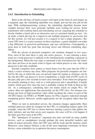 150 PROCESSES AND THREADS CHAP. 2
2.4.1 Introduction to Scheduling
Back in the old days of batch systems with input in the form of card images on
a magnetic tape, the scheduling algorithm was simple: just run the next job on the
tape. With multiprogramming systems, the scheduling algorithm became more
complex because there were generally multiple users waiting for service. Some
mainframes still combine batch and timesharing service, requiring the scheduler to
decide whether a batch job or an interactive user at a terminal should go next. (As
an aside, a batch job may be a request to run multiple programs in succession, but
for this section, we will just assume it is a request to run a single program.) Be-
cause CPU time is a scarce resource on these machines, a good scheduler can make
a big difference in perceived performance and user satisfaction. Consequently, a
great deal of work has gone into devising clever and efficient scheduling algo-
rithms.
With the advent of personal computers, the situation changed in two ways.
First, most of the time there is only one active process. A user entering a docu-
ment on a word processor is unlikely to be simultaneously compiling a program in
the background. When the user types a command to the word processor, the sched-
uler does not have to do much work to figure out which process to run—the word
processor is the only candidate.
Second, computers have gotten so much faster over the years that the CPU is
rarely a scarce resource any more. Most programs for personal computers are lim-
ited by the rate at which the user can present input (by typing or clicking), not by
the rate the CPU can process it. Even compilations, a major sink of CPU cycles in
the past, take just a few seconds in most cases nowadays. Even when two programs
are actually running at once, such as a word processor and a spreadsheet, it hardly
matters which goes first since the user is probably waiting for both of them to fin-
ish. As a consequence, scheduling does not matter much on simple PCs. Of
course, there are applications that practically eat the CPU alive. For instance ren-
dering one hour of high-resolution video while tweaking the colors in each of the
107,892 frames (in NTSC) or 90,000 frames (in PAL) requires industrial-strength
computing power. However, similar applications are the exception rather than the
rule.
When we turn to networked servers, the situation changes appreciably. Here
multiple processes often do compete for the CPU, so scheduling matters again. For
example, when the CPU has to choose between running a process that gathers the
daily statistics and one that serves user requests, the users will be a lot happier if
the latter gets first crack at the CPU.
The ‘‘abundance of resources’’ argument also does not hold on many mobile
devices, such as smartphones (except perhaps the most powerful models) and
nodes in sensor networks. Here, the CPU may still be weak and the memory small.
Moreover, since battery lifetime is one of the most important constraints on these
devices, some schedulers try to optimize the power consumption.
 
