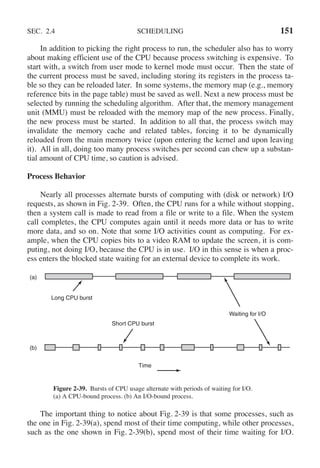 SEC. 2.4 SCHEDULING 151
In addition to picking the right process to run, the scheduler also has to worry
about making efficient use of the CPU because process switching is expensive. To
start with, a switch from user mode to kernel mode must occur. Then the state of
the current process must be saved, including storing its registers in the process ta-
ble so they can be reloaded later. In some systems, the memory map (e.g., memory
reference bits in the page table) must be saved as well. Next a new process must be
selected by running the scheduling algorithm. After that, the memory management
unit (MMU) must be reloaded with the memory map of the new process. Finally,
the new process must be started. In addition to all that, the process switch may
invalidate the memory cache and related tables, forcing it to be dynamically
reloaded from the main memory twice (upon entering the kernel and upon leaving
it). All in all, doing too many process switches per second can chew up a substan-
tial amount of CPU time, so caution is advised.
Process Behavior
Nearly all processes alternate bursts of computing with (disk or network) I/O
requests, as shown in Fig. 2-39. Often, the CPU runs for a while without stopping,
then a system call is made to read from a file or write to a file. When the system
call completes, the CPU computes again until it needs more data or has to write
more data, and so on. Note that some I/O activities count as computing. For ex-
ample, when the CPU copies bits to a video RAM to update the screen, it is com-
puting, not doing I/O, because the CPU is in use. I/O in this sense is when a proc-
ess enters the blocked state waiting for an external device to complete its work.
Long CPU burst
Short CPU burst
Waiting for I/O
(a)
(b)
Time
Figure 2-39. Bursts of CPU usage alternate with periods of waiting for I/O.
(a) A CPU-bound process. (b) An I/O-bound process.
The important thing to notice about Fig. 2-39 is that some processes, such as
the one in Fig. 2-39(a), spend most of their time computing, while other processes,
such as the one shown in Fig. 2-39(b), spend most of their time waiting for I/O.
 