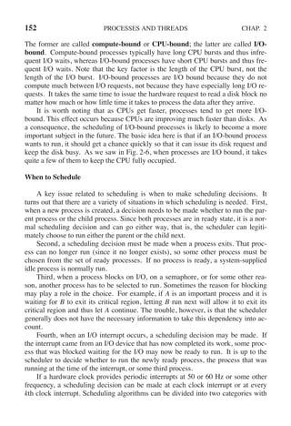 152 PROCESSES AND THREADS CHAP. 2
The former are called compute-bound or CPU-bound; the latter are called I/O-
bound. Compute-bound processes typically have long CPU bursts and thus infre-
quent I/O waits, whereas I/O-bound processes have short CPU bursts and thus fre-
quent I/O waits. Note that the key factor is the length of the CPU burst, not the
length of the I/O burst. I/O-bound processes are I/O bound because they do not
compute much between I/O requests, not because they have especially long I/O re-
quests. It takes the same time to issue the hardware request to read a disk block no
matter how much or how little time it takes to process the data after they arrive.
It is worth noting that as CPUs get faster, processes tend to get more I/O-
bound. This effect occurs because CPUs are improving much faster than disks. As
a consequence, the scheduling of I/O-bound processes is likely to become a more
important subject in the future. The basic idea here is that if an I/O-bound process
wants to run, it should get a chance quickly so that it can issue its disk request and
keep the disk busy. As we saw in Fig. 2-6, when processes are I/O bound, it takes
quite a few of them to keep the CPU fully occupied.
When to Schedule
A key issue related to scheduling is when to make scheduling decisions. It
turns out that there are a variety of situations in which scheduling is needed. First,
when a new process is created, a decision needs to be made whether to run the par-
ent process or the child process. Since both processes are in ready state, it is a nor-
mal scheduling decision and can go either way, that is, the scheduler can legiti-
mately choose to run either the parent or the child next.
Second, a scheduling decision must be made when a process exits. That proc-
ess can no longer run (since it no longer exists), so some other process must be
chosen from the set of ready processes. If no process is ready, a system-supplied
idle process is normally run.
Third, when a process blocks on I/O, on a semaphore, or for some other rea-
son, another process has to be selected to run. Sometimes the reason for blocking
may play a role in the choice. For example, if A is an important process and it is
waiting for B to exit its critical region, letting B run next will allow it to exit its
critical region and thus let A continue. The trouble, however, is that the scheduler
generally does not have the necessary information to take this dependency into ac-
count.
Fourth, when an I/O interrupt occurs, a scheduling decision may be made. If
the interrupt came from an I/O device that has now completed its work, some proc-
ess that was blocked waiting for the I/O may now be ready to run. It is up to the
scheduler to decide whether to run the newly ready process, the process that was
running at the time of the interrupt, or some third process.
If a hardware clock provides periodic interrupts at 50 or 60 Hz or some other
frequency, a scheduling decision can be made at each clock interrupt or at every
kth clock interrupt. Scheduling algorithms can be divided into two categories with
 