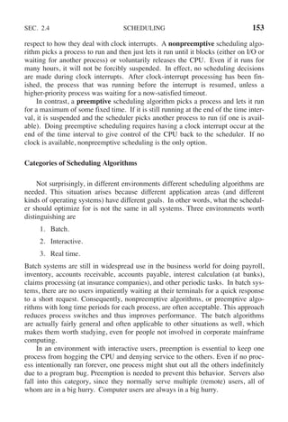 SEC. 2.4 SCHEDULING 153
respect to how they deal with clock interrupts. A nonpreemptive scheduling algo-
rithm picks a process to run and then just lets it run until it blocks (either on I/O or
waiting for another process) or voluntarily releases the CPU. Even if it runs for
many hours, it will not be forcibly suspended. In effect, no scheduling decisions
are made during clock interrupts. After clock-interrupt processing has been fin-
ished, the process that was running before the interrupt is resumed, unless a
higher-priority process was waiting for a now-satisfied timeout.
In contrast, a preemptive scheduling algorithm picks a process and lets it run
for a maximum of some fixed time. If it is still running at the end of the time inter-
val, it is suspended and the scheduler picks another process to run (if one is avail-
able). Doing preemptive scheduling requires having a clock interrupt occur at the
end of the time interval to give control of the CPU back to the scheduler. If no
clock is available, nonpreemptive scheduling is the only option.
Categories of Scheduling Algorithms
Not surprisingly, in different environments different scheduling algorithms are
needed. This situation arises because different application areas (and different
kinds of operating systems) have different goals. In other words, what the schedul-
er should optimize for is not the same in all systems. Three environments worth
distinguishing are
1. Batch.
2. Interactive.
3. Real time.
Batch systems are still in widespread use in the business world for doing payroll,
inventory, accounts receivable, accounts payable, interest calculation (at banks),
claims processing (at insurance companies), and other periodic tasks. In batch sys-
tems, there are no users impatiently waiting at their terminals for a quick response
to a short request. Consequently, nonpreemptive algorithms, or preemptive algo-
rithms with long time periods for each process, are often acceptable. This approach
reduces process switches and thus improves performance. The batch algorithms
are actually fairly general and often applicable to other situations as well, which
makes them worth studying, even for people not involved in corporate mainframe
computing.
In an environment with interactive users, preemption is essential to keep one
process from hogging the CPU and denying service to the others. Even if no proc-
ess intentionally ran forever, one process might shut out all the others indefinitely
due to a program bug. Preemption is needed to prevent this behavior. Servers also
fall into this category, since they normally serve multiple (remote) users, all of
whom are in a big hurry. Computer users are always in a big hurry.
 
