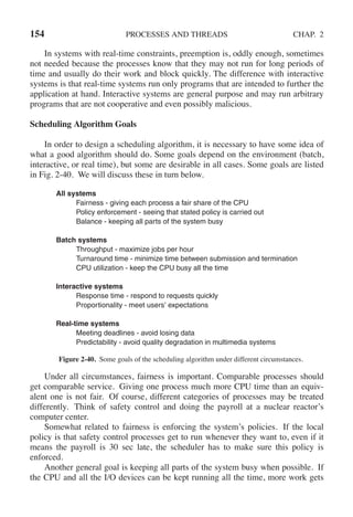 154 PROCESSES AND THREADS CHAP. 2
In systems with real-time constraints, preemption is, oddly enough, sometimes
not needed because the processes know that they may not run for long periods of
time and usually do their work and block quickly. The difference with interactive
systems is that real-time systems run only programs that are intended to further the
application at hand. Interactive systems are general purpose and may run arbitrary
programs that are not cooperative and even possibly malicious.
Scheduling Algorithm Goals
In order to design a scheduling algorithm, it is necessary to have some idea of
what a good algorithm should do. Some goals depend on the environment (batch,
interactive, or real time), but some are desirable in all cases. Some goals are listed
in Fig. 2-40. We will discuss these in turn below.
All systems
Fairness - giving each process a fair share of the CPU
Policy enforcement - seeing that stated policy is carried out
Balance - keeping all parts of the system busy
Batch systems
Throughput - maximize jobs per hour
Turnaround time - minimize time between submission and termination
CPU utilization - keep the CPU busy all the time
Interactive systems
Response time - respond to requests quickly
Proportionality - meet users’ expectations
Real-time systems
Meeting deadlines - avoid losing data
Predictability - avoid quality degradation in multimedia systems
Figure 2-40. Some goals of the scheduling algorithm under different circumstances.
Under all circumstances, fairness is important. Comparable processes should
get comparable service. Giving one process much more CPU time than an equiv-
alent one is not fair. Of course, different categories of processes may be treated
differently. Think of safety control and doing the payroll at a nuclear reactor’s
computer center.
Somewhat related to fairness is enforcing the system’s policies. If the local
policy is that safety control processes get to run whenever they want to, even if it
means the payroll is 30 sec late, the scheduler has to make sure this policy is
enforced.
Another general goal is keeping all parts of the system busy when possible. If
the CPU and all the I/O devices can be kept running all the time, more work gets
 