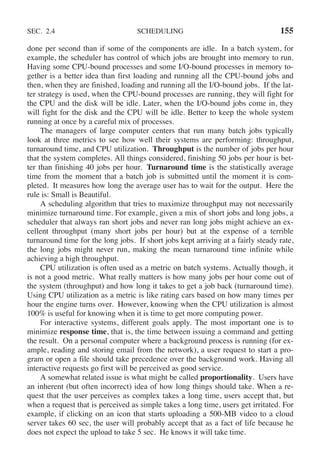 SEC. 2.4 SCHEDULING 155
done per second than if some of the components are idle. In a batch system, for
example, the scheduler has control of which jobs are brought into memory to run.
Having some CPU-bound processes and some I/O-bound processes in memory to-
gether is a better idea than first loading and running all the CPU-bound jobs and
then, when they are finished, loading and running all the I/O-bound jobs. If the lat-
ter strategy is used, when the CPU-bound processes are running, they will fight for
the CPU and the disk will be idle. Later, when the I/O-bound jobs come in, they
will fight for the disk and the CPU will be idle. Better to keep the whole system
running at once by a careful mix of processes.
The managers of large computer centers that run many batch jobs typically
look at three metrics to see how well their systems are performing: throughput,
turnaround time, and CPU utilization. Throughput is the number of jobs per hour
that the system completes. All things considered, finishing 50 jobs per hour is bet-
ter than finishing 40 jobs per hour. Turnaround time is the statistically average
time from the moment that a batch job is submitted until the moment it is com-
pleted. It measures how long the average user has to wait for the output. Here the
rule is: Small is Beautiful.
A scheduling algorithm that tries to maximize throughput may not necessarily
minimize turnaround time. For example, given a mix of short jobs and long jobs, a
scheduler that always ran short jobs and never ran long jobs might achieve an ex-
cellent throughput (many short jobs per hour) but at the expense of a terrible
turnaround time for the long jobs. If short jobs kept arriving at a fairly steady rate,
the long jobs might never run, making the mean turnaround time infinite while
achieving a high throughput.
CPU utilization is often used as a metric on batch systems. Actually though, it
is not a good metric. What really matters is how many jobs per hour come out of
the system (throughput) and how long it takes to get a job back (turnaround time).
Using CPU utilization as a metric is like rating cars based on how many times per
hour the engine turns over. However, knowing when the CPU utilization is almost
100% is useful for knowing when it is time to get more computing power.
For interactive systems, different goals apply. The most important one is to
minimize response time, that is, the time between issuing a command and getting
the result. On a personal computer where a background process is running (for ex-
ample, reading and storing email from the network), a user request to start a pro-
gram or open a file should take precedence over the background work. Having all
interactive requests go first will be perceived as good service.
A somewhat related issue is what might be called proportionality. Users have
an inherent (but often incorrect) idea of how long things should take. When a re-
quest that the user perceives as complex takes a long time, users accept that, but
when a request that is perceived as simple takes a long time, users get irritated. For
example, if clicking on an icon that starts uploading a 500-MB video to a cloud
server takes 60 sec, the user will probably accept that as a fact of life because he
does not expect the upload to take 5 sec. He knows it will take time.
 