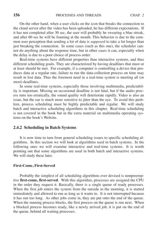156 PROCESSES AND THREADS CHAP. 2
On the other hand, when a user clicks on the icon that breaks the connection to
the cloud server after the video has been uploaded, he has different expectations. If
it has not completed after 30 sec, the user will probably be swearing a blue streak,
and after 60 sec he will be foaming at the mouth. This behavior is due to the com-
mon user perception that sending a lot of data is supposed to take a lot longer than
just breaking the connection. In some cases (such as this one), the scheduler can-
not do anything about the response time, but in other cases it can, especially when
the delay is due to a poor choice of process order.
Real-time systems have different properties than interactive systems, and thus
different scheduling goals. They are characterized by having deadlines that must or
at least should be met. For example, if a computer is controlling a device that pro-
duces data at a regular rate, failure to run the data-collection process on time may
result in lost data. Thus the foremost need in a real-time system is meeting all (or
most) deadlines.
In some real-time systems, especially those involving multimedia, predictabil-
ity is important. Missing an occasional deadline is not fatal, but if the audio proc-
ess runs too erratically, the sound quality will deteriorate rapidly. Video is also an
issue, but the ear is much more sensitive to jitter than the eye. To avoid this prob-
lem, process scheduling must be highly predictable and regular. We will study
batch and interactive scheduling algorithms in this chapter. Real-time scheduling
is not covered in the book but in the extra material on multimedia operating sys-
tems on the book’s Website.
2.4.2 Scheduling in Batch Systems
It is now time to turn from general scheduling issues to specific scheduling al-
gorithms. In this section we will look at algorithms used in batch systems. In the
following ones we will examine interactive and real-time systems. It is worth
pointing out that some algorithms are used in both batch and interactive systems.
We will study these later.
First-Come, First-Served
Probably the simplest of all scheduling algorithms ever devised is nonpreemp-
tive first-come, first-served. With this algorithm, processes are assigned the CPU
in the order they request it. Basically, there is a single queue of ready processes.
When the first job enters the system from the outside in the morning, it is started
immediately and allowed to run as long as it wants to. It is not interrupted because
it has run too long. As other jobs come in, they are put onto the end of the queue.
When the running process blocks, the first process on the queue is run next. When
a blocked process becomes ready, like a newly arrived job, it is put on the end of
the queue, behind all waiting processes.
 