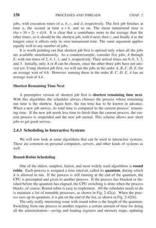 158 PROCESSES AND THREADS CHAP. 2
jobs, with execution times of a, b, c, and d, respectively. The first job finishes at
time a, the second at time a + b, and so on. The mean turnaround time is
(4a + 3b + 2c + d)/4. It is clear that a contributes more to the average than the
other times, so it should be the shortest job, with b next, then c, and finally d as the
longest since it affects only its own turnaround time. The same argument applies
equally well to any number of jobs.
It is worth pointing out that shortest job first is optimal only when all the jobs
are available simultaneously. As a counterexample, consider five jobs, A through
E, with run times of 2, 4, 1, 1, and 1, respectively. Their arrival times are 0, 0, 3, 3,
and 3. Initially, only A or B can be chosen, since the other three jobs have not arri-
ved yet. Using shortest job first, we will run the jobs in the order A, B, C, D, E, for
an average wait of 4.6. However, running them in the order B, C, D, E, A has an
average wait of 4.4.
Shortest Remaining Time Next
A preemptive version of shortest job first is shortest remaining time next.
With this algorithm, the scheduler always chooses the process whose remaining
run time is the shortest. Again here, the run time has to be known in advance.
When a new job arrives, its total time is compared to the current process’ remain-
ing time. If the new job needs less time to finish than the current process, the cur-
rent process is suspended and the new job started. This scheme allows new short
jobs to get good service.
2.4.3 Scheduling in Interactive Systems
We will now look at some algorithms that can be used in interactive systems.
These are common on personal computers, servers, and other kinds of systems as
well.
Round-Robin Scheduling
One of the oldest, simplest, fairest, and most widely used algorithms is round
robin. Each process is assigned a time interval, called its quantum, during which
it is allowed to run. If the process is still running at the end of the quantum, the
CPU is preempted and given to another process. If the process has blocked or fin-
ished before the quantum has elapsed, the CPU switching is done when the process
blocks, of course. Round robin is easy to implement. All the scheduler needs to do
is maintain a list of runnable processes, as shown in Fig. 2-42(a). When the proc-
ess uses up its quantum, it is put on the end of the list, as shown in Fig. 2-42(b).
The only really interesting issue with round robin is the length of the quantum.
Switching from one process to another requires a certain amount of time for doing
all the administration—saving and loading registers and memory maps, updating
 